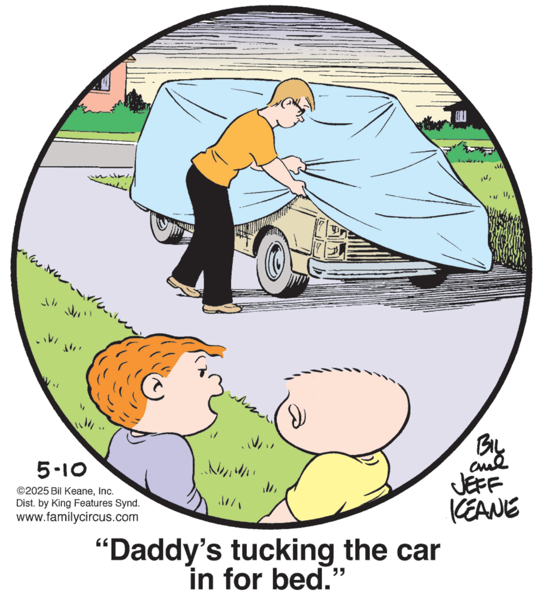 Fiction OCR: ?? W M 5-10 ©2025 Bil KeaneInc. Dist. by King Features Synd. www.familycircus.com BIL JEFF KEANE W "Daddy's tucking the car in for bed." ?? W M 5-10 © 2025 Bil KeaneInc. Dist . by King Features Synd . www.familycircus.com BIL JEFF KEANE W " Daddy's tucking the car in for bed . "