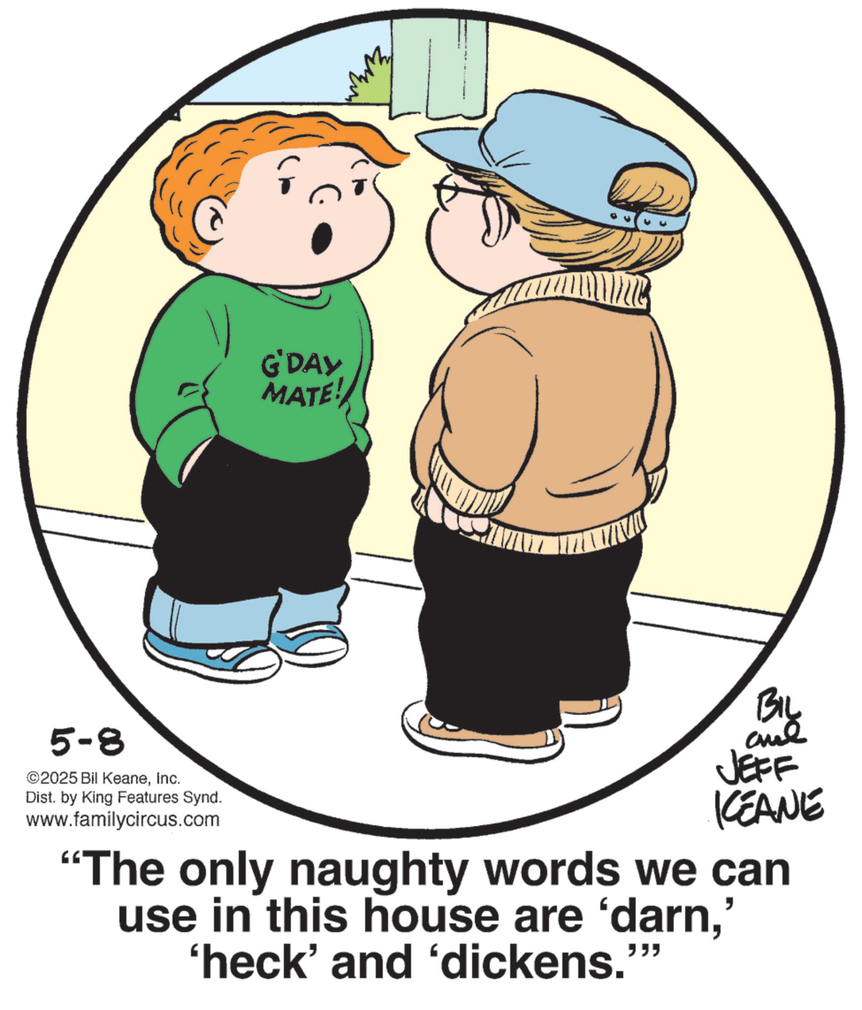 Child OCR: 5-8 ©2025 Bil KeaneInc. Dist. by King Features Synd. www.familycircus.com G'DAY MATE! ??? JEFF KCEANE "The only naughty words we can use in this house are 'darn' 'heck' and 'dickens.' """ 5-8 © 2025 Bil KeaneInc. Dist . by King Features Synd . www.familycircus.com G'DAY MATE ! ??? JEFF KCEANE " The only naughty words we can use in this house are ' darn' ' heck ' and ' dickens . ' " " "