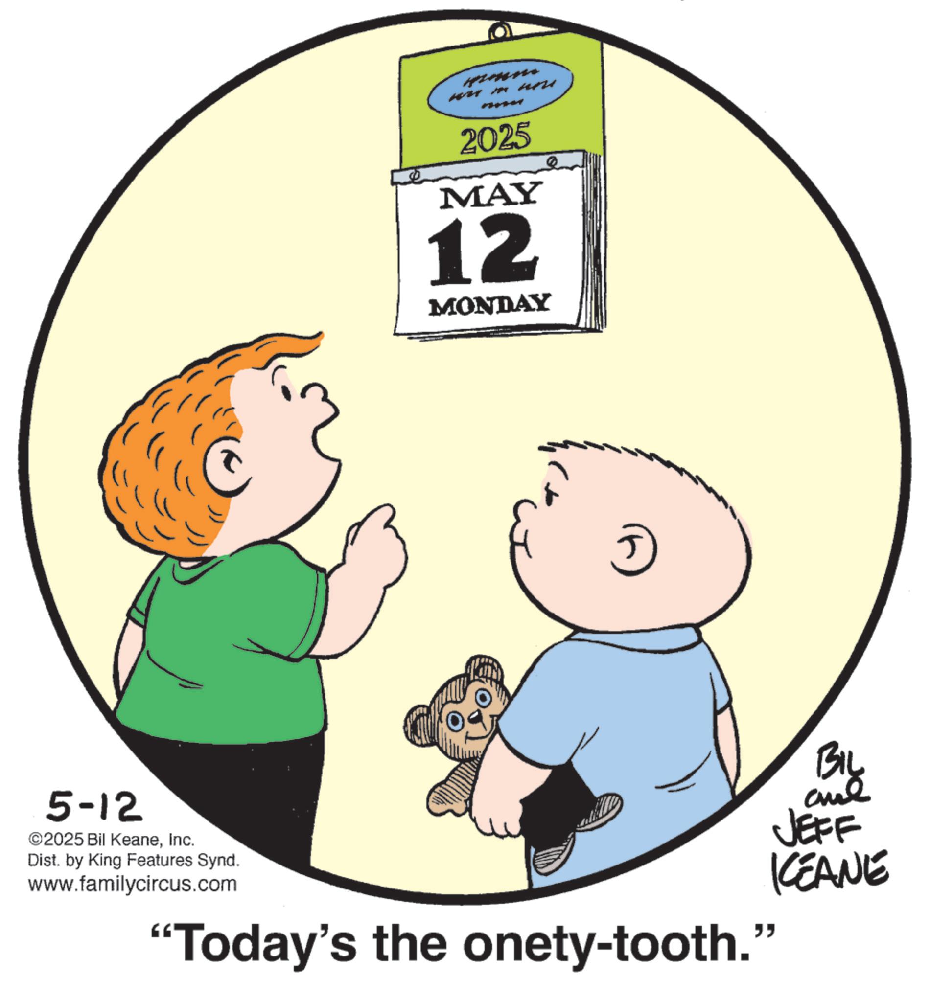 Pleased OCR: 5-12 ©2025 Bil KeaneInc. Dist. by King Features Synd. www.familycircus.com Himen 2025 MAY 12 MONDAY "Today's the onety-tooth." BIL and JEFF KEANE 5-12 © 2025 Bil KeaneInc. Dist . by King Features Synd . www.familycircus.com Himen 2025 MAY 12 MONDAY " Today's the onety - tooth . " BIL and JEFF KEANE