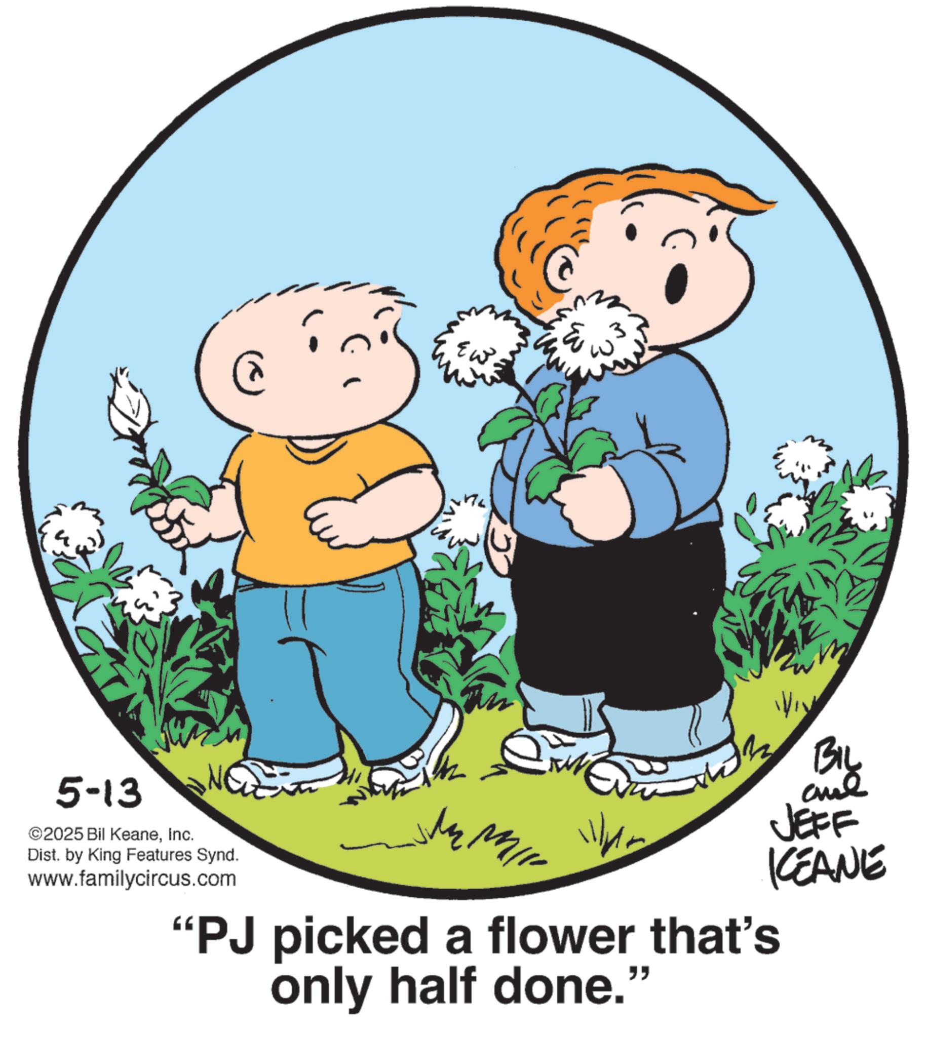 Child OCR: 5-13 ©2025 Bil KeaneInc. Dist. by King Features Synd. www.familycircus.com EW 3 "PJ picked a flower that's only half done." BIL ane JEFF KCEANE 5-13 © 2025 Bil KeaneInc. Dist . by King Features Synd . www.familycircus.com EW 3 " PJ picked a flower that's only half done . " BIL ane JEFF KCEANE