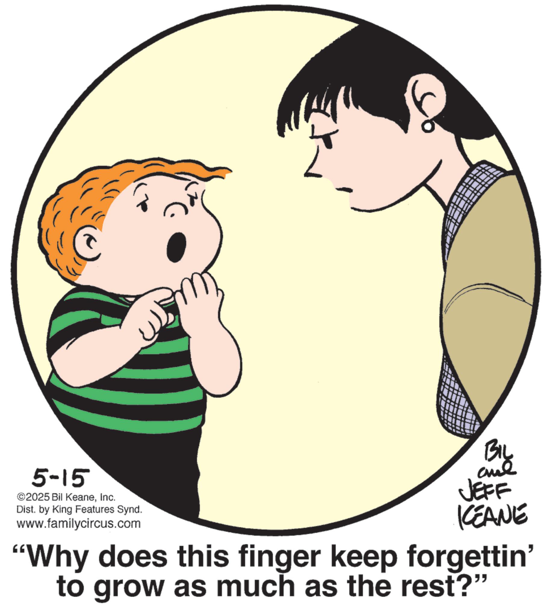 Pleased OCR: 5-15 ©2025 Bil KeaneInc. Dist. by King Features Synd. www.familycircus.com BIL JEFF KCEANE "Why does this finger keep forgettin' to grow as much as the rest?" 5-15 © 2025 Bil KeaneInc. Dist . by King Features Synd . www.familycircus.com BIL JEFF KCEANE " Why does this finger keep forgettin ' to grow as much as the rest ? "