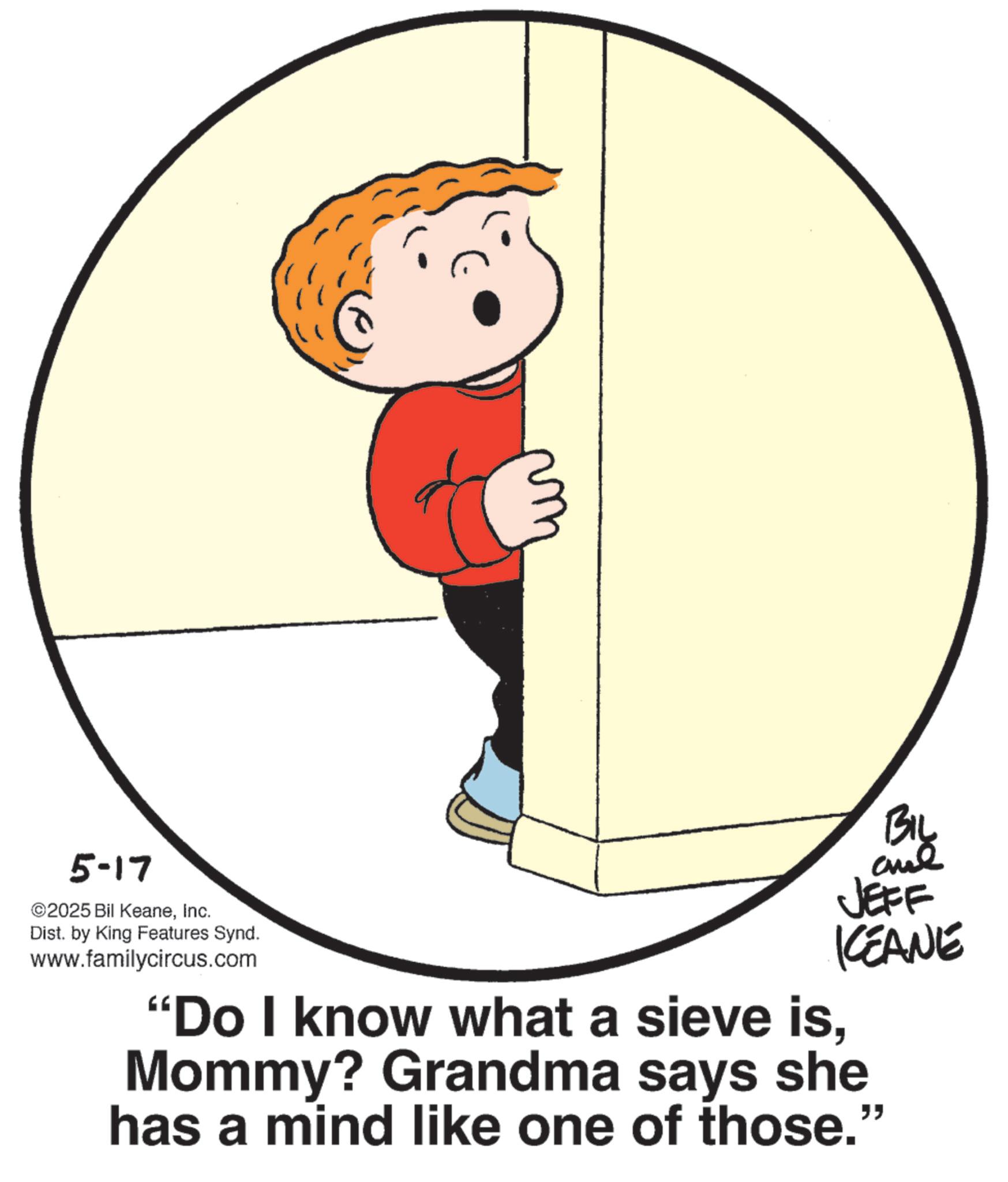 Photo caption OCR: 5-17 ©2025 Bil KeaneInc. Dist. by King Features Synd. www.familycircus.com JEFF KCEANE "Do I know what a sieve isMommy? Grandma says she has a mind like one of those." 5-17 © 2025 Bil KeaneInc. Dist . by King Features Synd . www.familycircus.com JEFF KCEANE " Do I know what a sieve isMommy ? Grandma says she has a mind like one of those . "