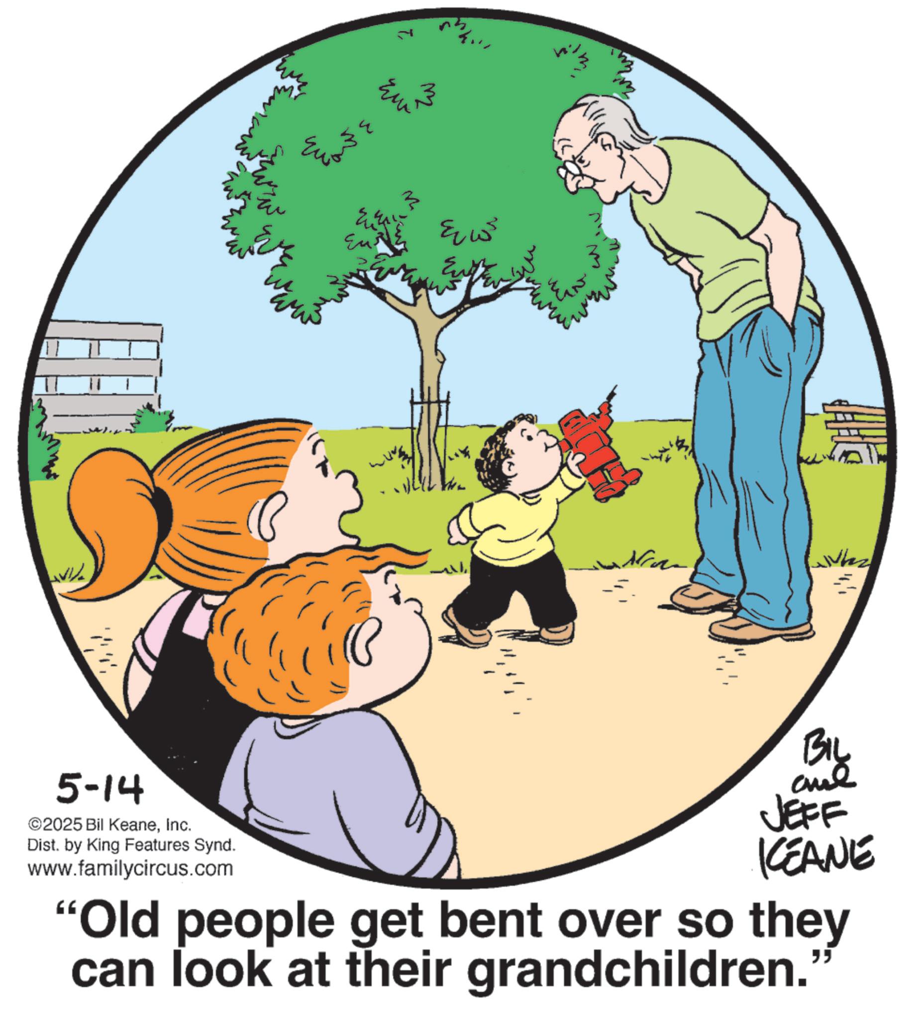 Photo caption OCR: 7 Eur m ???? ? M Wh 5-14 ©2025 Bil KeaneInc. Dist. by King Features Synd. www.familycircus.com BIL ane JEFF KCEANE "Old people get bent over so they can look at their grandchildren. " 7 Eur m ???? ? M Wh 5-14 © 2025 Bil KeaneInc. Dist . by King Features Synd . www.familycircus.com BIL ane JEFF KCEANE " Old people get bent over so they can look at their grandchildren . "