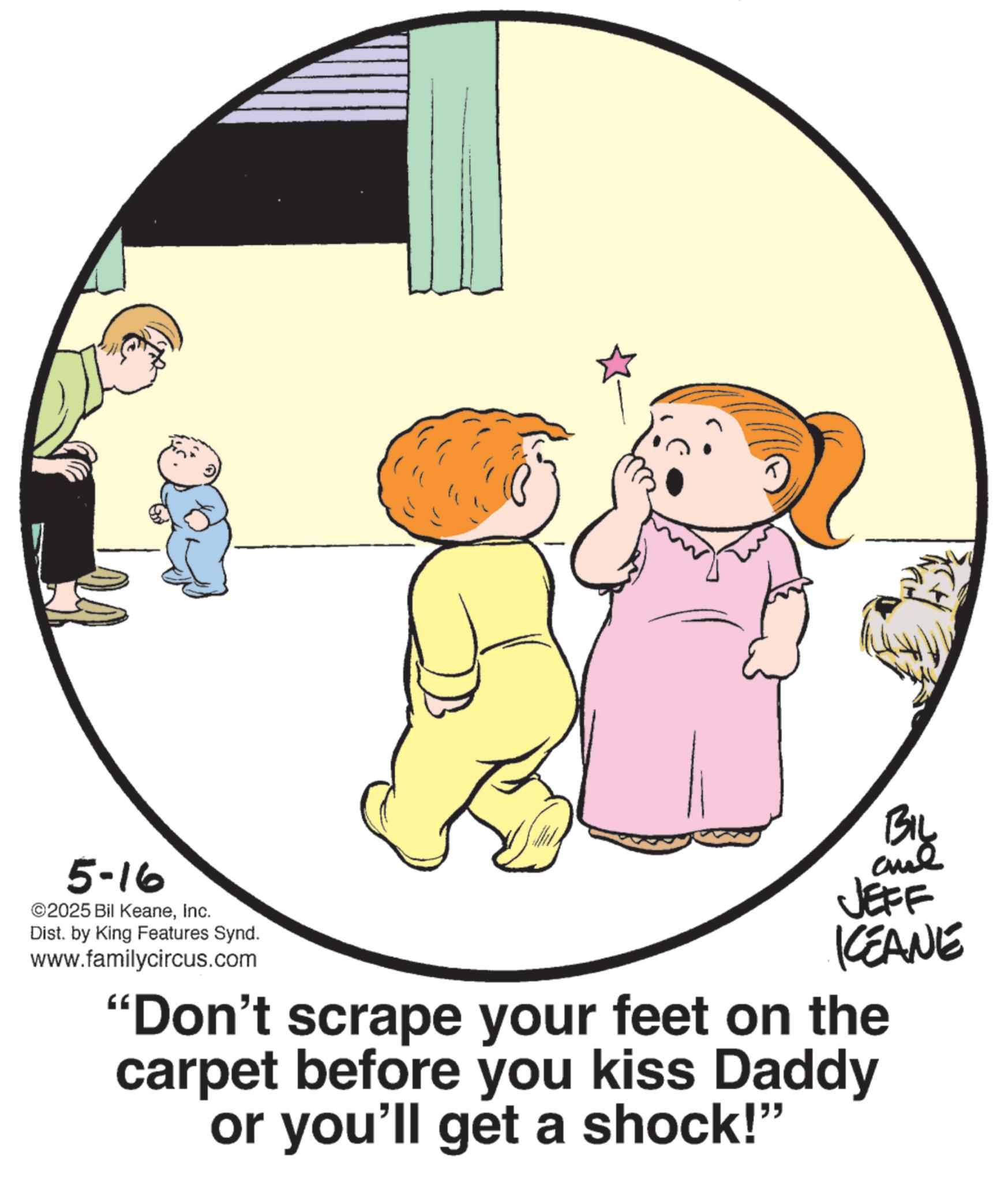 Graphics OCR: 5-16 ©2025 Bil KeaneInc. Dist. by King Features Synd. www.familycircus.com JEFF CEANE "Don't scrape your feet on the carpet before you kiss Daddy or you'll get a shock!" 5-16 © 2025 Bil KeaneInc. Dist . by King Features Synd . www.familycircus.com JEFF CEANE " Don't scrape your feet on the carpet before you kiss Daddy or you'll get a shock ! "