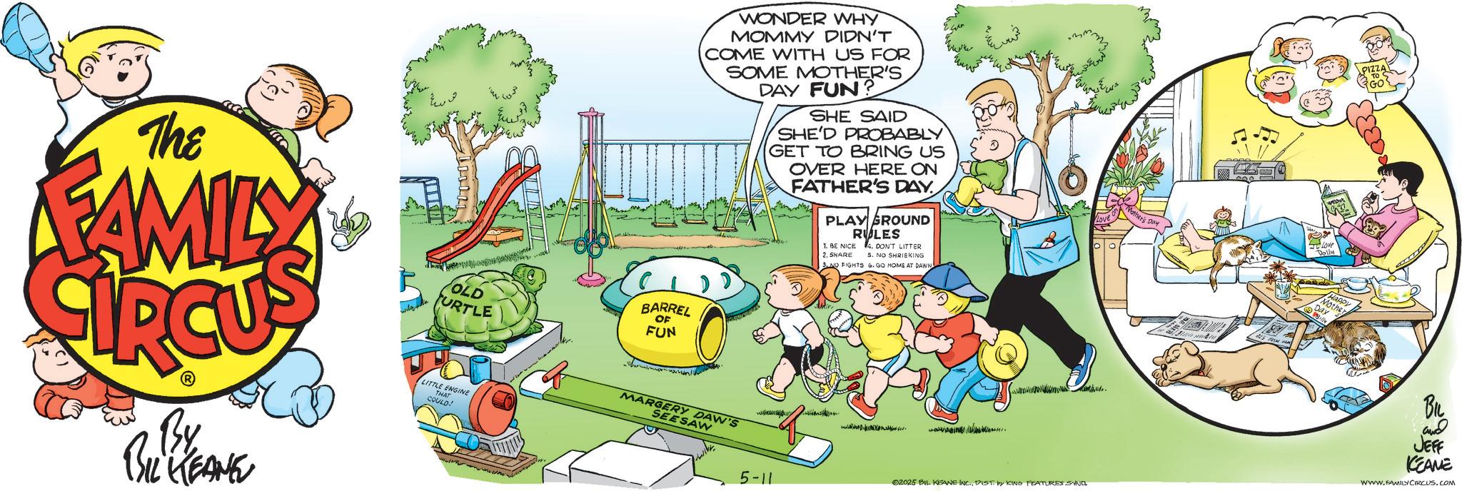 Toddler OCR: WONDER WHY MOMMY DIDN'T COME WITH US FOR SOME MOTHER'S DAY FUN SHE SAID SHE'D PROBABLY GET TO BRING US OVER HERE ON FATHER'S DAY PLAY GROUND 1. BE NICE 2. SHARE RULES DON'T LITTER 5. NO SHRIEKING 3.NO FIGHTS 6. GO HOME AT DAWN lother's Day Love The FAMILY OLD TURTLE BARREL OF FUN By BIL KEANE LITTLE ENGINE THAT COULD! Day happy BIL and JEFF KEANE MARGERY DAW'S www WWW.FAMILYCIRCUS.COM SEESAW Nr. 2025 BIL KEANE INC.DIST. by KING FEATURES SAND 5-11 WONDER WHY MOMMY DIDN'T COME WITH US FOR SOME MOTHER'S DAY FUN SHE SAID SHE'D PROBABLY GET TO BRING US OVER HERE ON FATHER'S DAY PLAY GROUND 1. BE NICE 2. SHARE RULES DON'T LITTER 5. NO SHRIEKING 3.NO FIGHTS 6. GO HOME AT DAWN lother's Day Love The FAMILY OLD TURTLE BARREL OF FUN By BIL KEANE LITTLE ENGINE THAT COULD ! Day happy BIL and JEFF KEANE MARGERY DAW'S www WWW.FAMILYCIRCUS.COM SEESAW Nr . 2025 BIL KEANE INC .DIST . by KING FEATURES SAND 5-11