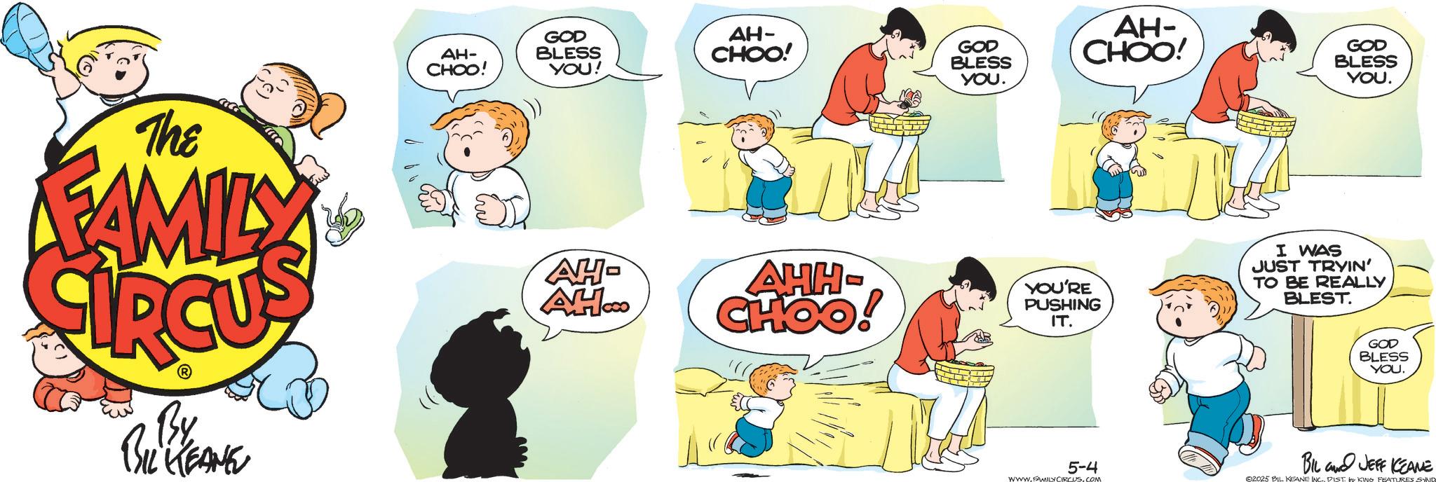 Fiction OCR: The FAMILY AH- CHOO! GOD BLESS YOU! AH- CHOO! By BIL KEANE GOD BLESS YOU. AH- CHOO! AH- AH.co AHH- CHOO! YOU'RE PUSHING IT. 5-4 WWW.FAMILY CIRCUS.COM GOD BLESS YOU. I WAS JUST TRYIN' TO BE REALLY BLEST GOD BLESS YOU. BIL JEFF KEANE 2025 BIL KEANE INC. PIST. KING FEATURES SYND The FAMILY AH- CHOO ! GOD BLESS YOU ! AH- CHOO ! By BIL KEANE GOD BLESS YOU . AH- CHOO ! AH- AH.co AHH- CHOO ! YOU'RE PUSHING IT . 5-4 WWW.FAMILY CIRCUS.COM GOD BLESS YOU . I WAS JUST TRYIN ' TO BE REALLY BLEST GOD BLESS YOU . BIL JEFF KEANE 2025 BIL KEANE INC . PIST . KING FEATURES SYND