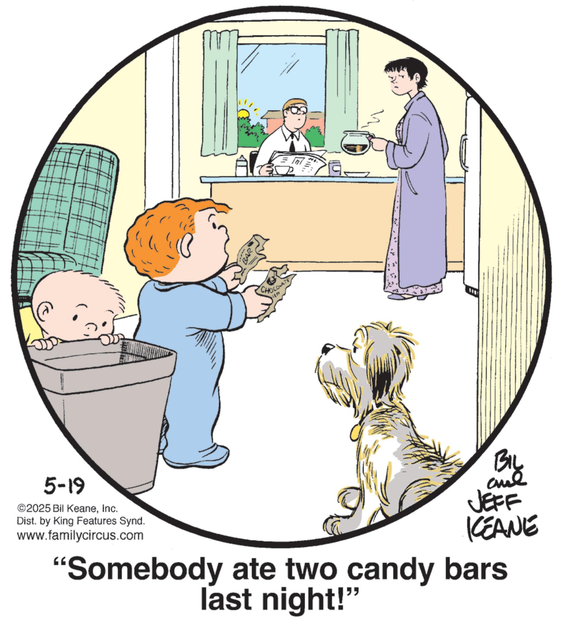 Animated cartoon OCR: CHOLOLATE 5-19 ©2025 Bil KeaneInc. Dist. by King Features Synd. www.familycircus.com BIL aul JEFF KCEANE “Somebody ate two candy bars last night!" CHOLOLATE 5-19 © 2025 Bil KeaneInc. Dist . by King Features Synd . www.familycircus.com BIL aul JEFF KCEANE “ Somebody ate two candy bars last night ! "