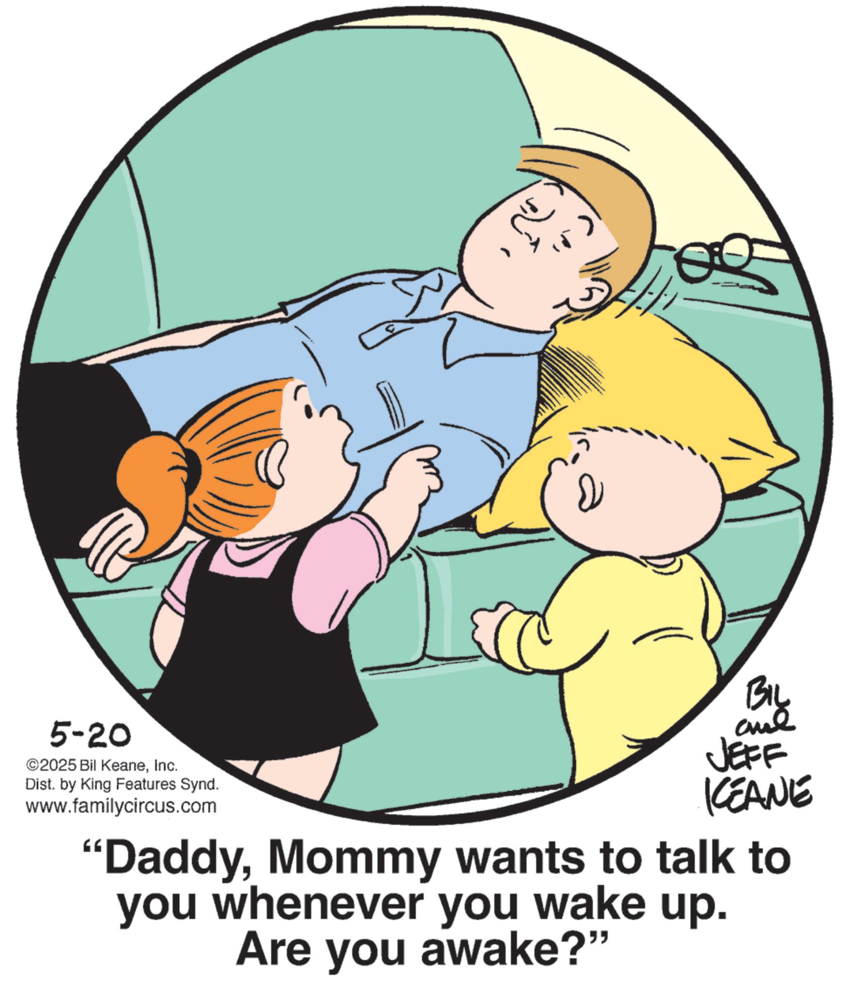 Father's Day OCR: 5-20 ©2025 Bil KeaneInc. Dist. by King Features Synd. www.familycircus.com BIL JEFF KCEANE "DaddyMommy wants to talk to you whenever you wake up. Are you awake?" 5-20 © 2025 Bil KeaneInc. Dist . by King Features Synd . www.familycircus.com BIL JEFF KCEANE " DaddyMommy wants to talk to you whenever you wake up . Are you awake ? "