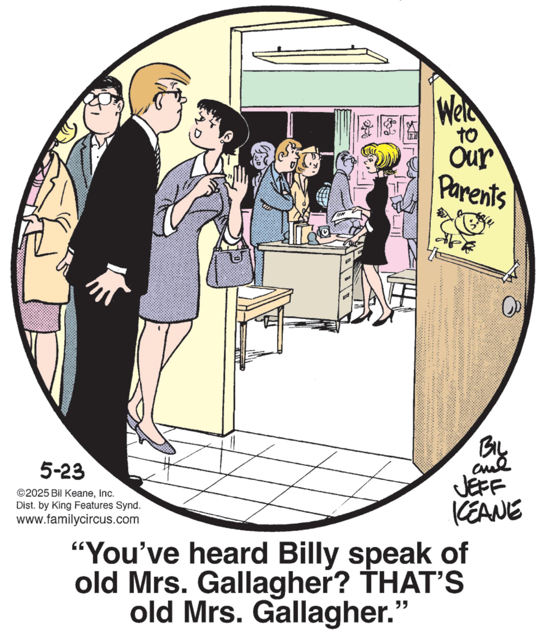 Comics OCR: Weld to Our Parents 5-23 ©2025 Bil KeaneInc. Dist. by King Features Synd. www.familycircus.com JEFF KEANE "You've heard Billy speak of old Mrs. Gallagher? THAT'S old Mrs. Gallagher." Weld to Our Parents 5-23 © 2025 Bil KeaneInc. Dist . by King Features Synd . www.familycircus.com JEFF KEANE " You've heard Billy speak of old Mrs. Gallagher ? THAT'S old Mrs. Gallagher . "