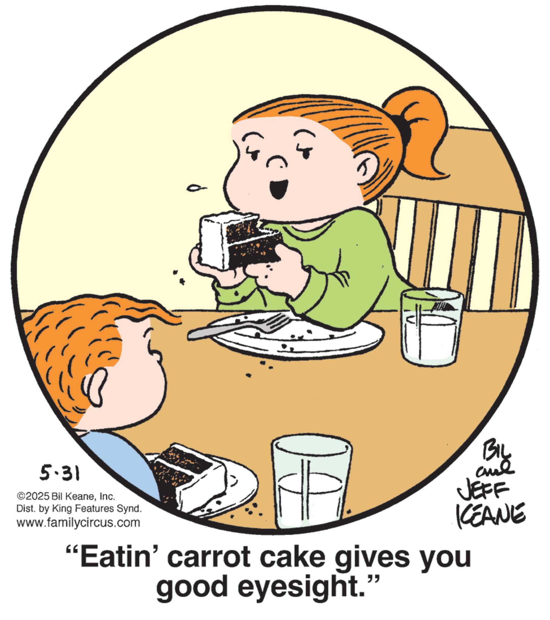 Eating OCR: 5.31 ©2025 Bil KeaneInc. Dist. by King Features Synd. www.familycircus.com BIL JEFF KEANE "Eatin' carrot cake gives you good eyesight." 5.31 © 2025 Bil KeaneInc. Dist . by King Features Synd . www.familycircus.com BIL JEFF KEANE " Eatin ' carrot cake gives you good eyesight . "