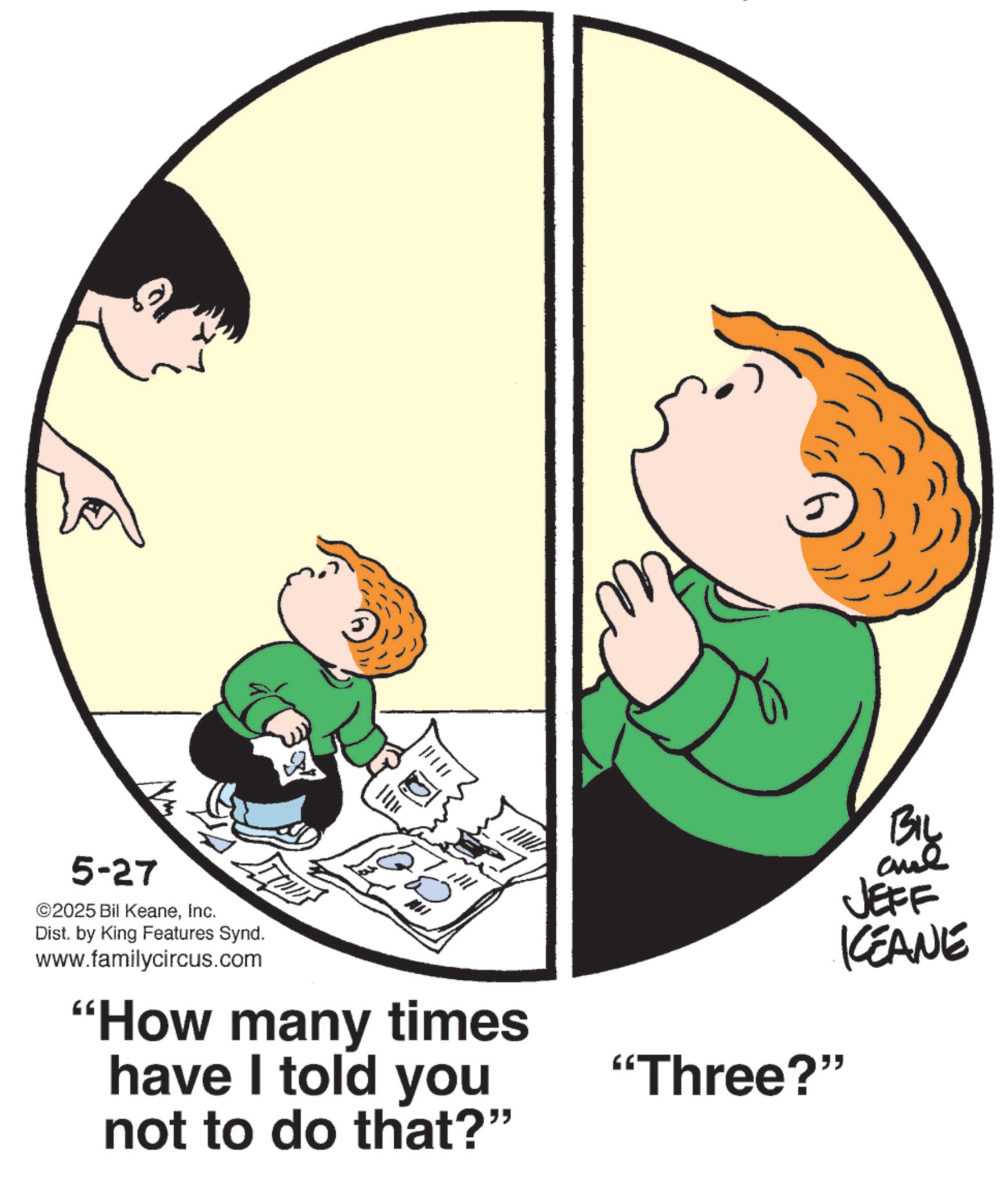Happiness OCR: 1111 5-27 ©2025 Bil KeaneInc. Dist. by King Features Synd. www.familycircus.com "How many times have I told you not to do that?" BIL JEFF KCEANE "Three?" 1111 5-27 © 2025 Bil KeaneInc. Dist . by King Features Synd . www.familycircus.com " How many times have I told you not to do that ? " BIL JEFF KCEANE " Three ? "