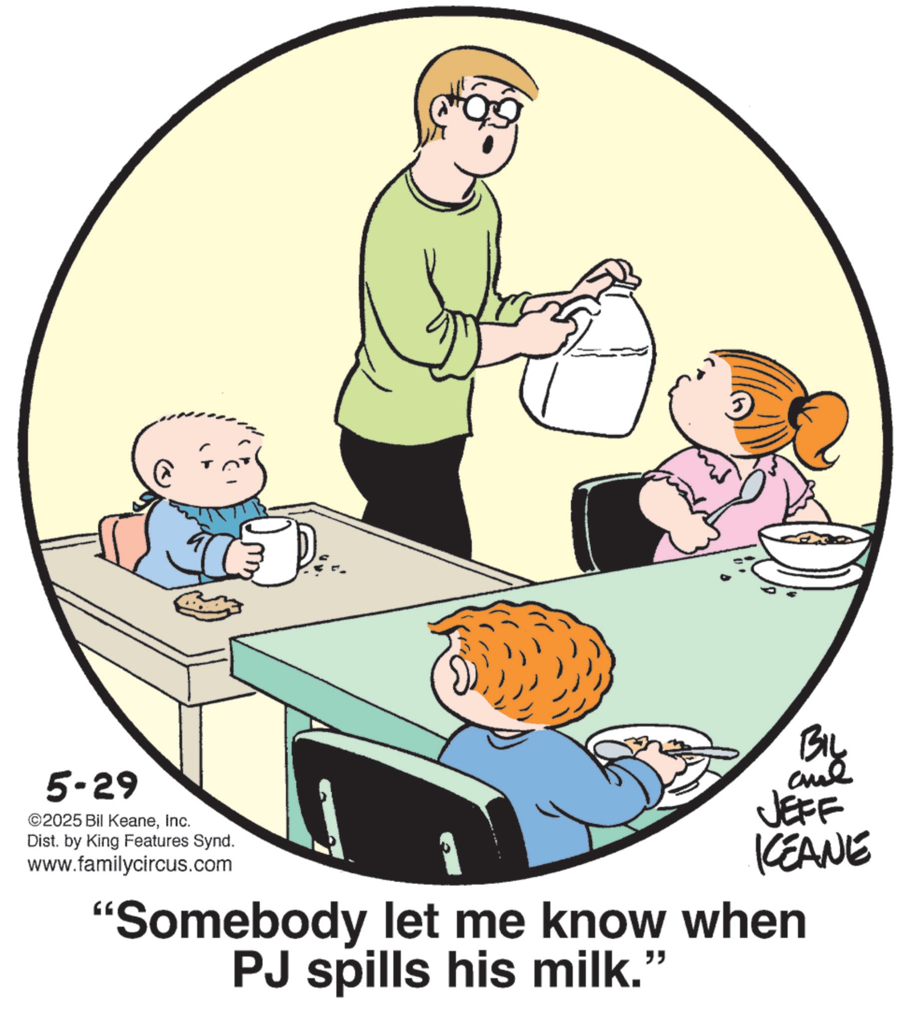 Fiction OCR: 5-29 ©2025 Bil KeaneInc. Dist. by King Features Synd. www.familycircus.com BIL and JEFF KCEANE "Somebody let me know when PJ spills his milk." 5-29 © 2025 Bil KeaneInc. Dist . by King Features Synd . www.familycircus.com BIL and JEFF KCEANE " Somebody let me know when PJ spills his milk . "