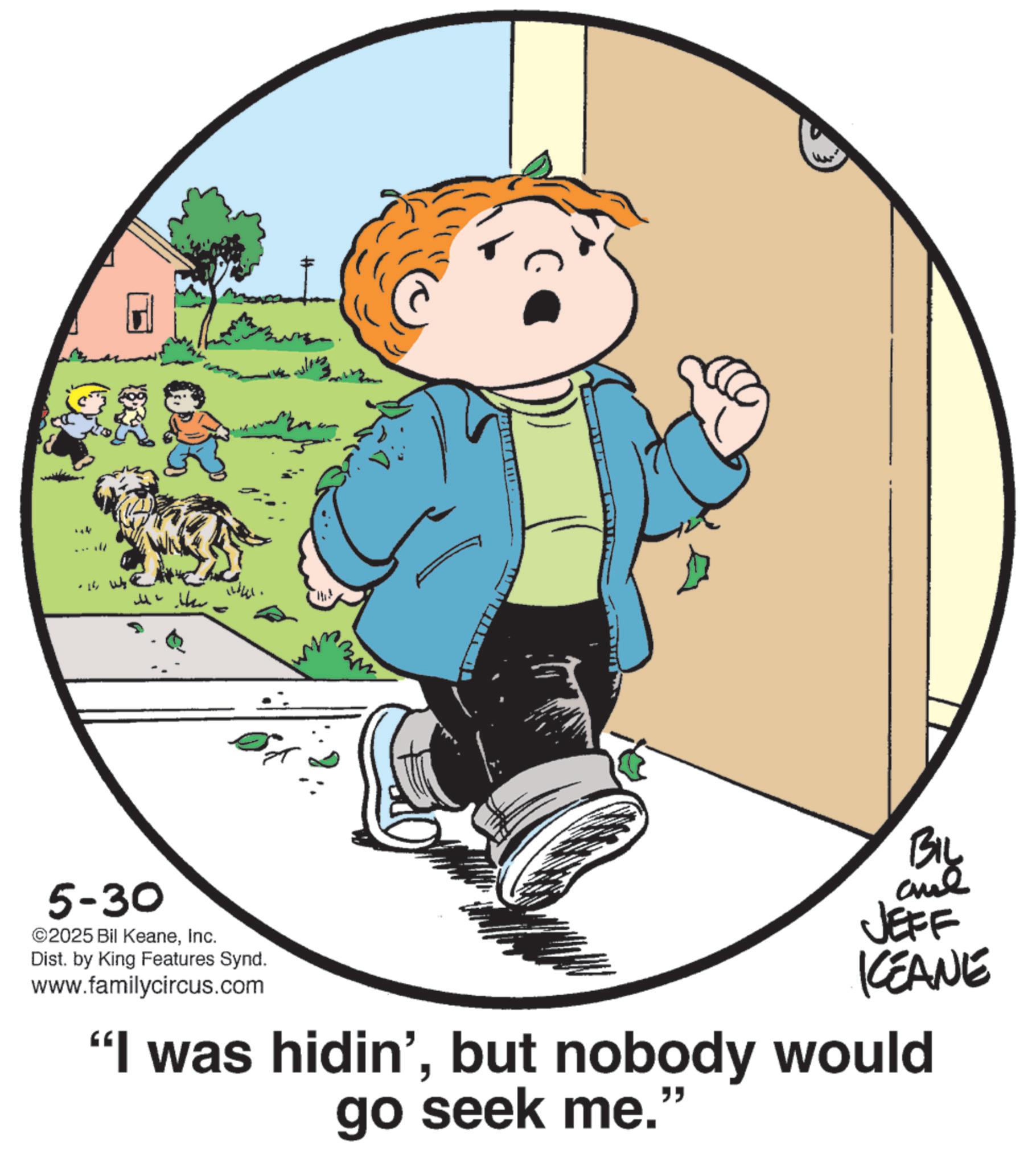Animation OCR: - 16 5-30 ©2025 Bil KeaneInc. Dist. by King Features Synd. www.familycircus.com www BIL JEFF KEANE "I was hidin'but nobody would go seek me. " - 16 5-30 © 2025 Bil KeaneInc. Dist . by King Features Synd . www.familycircus.com www BIL JEFF KEANE " I was hidin 'but nobody would go seek me . "