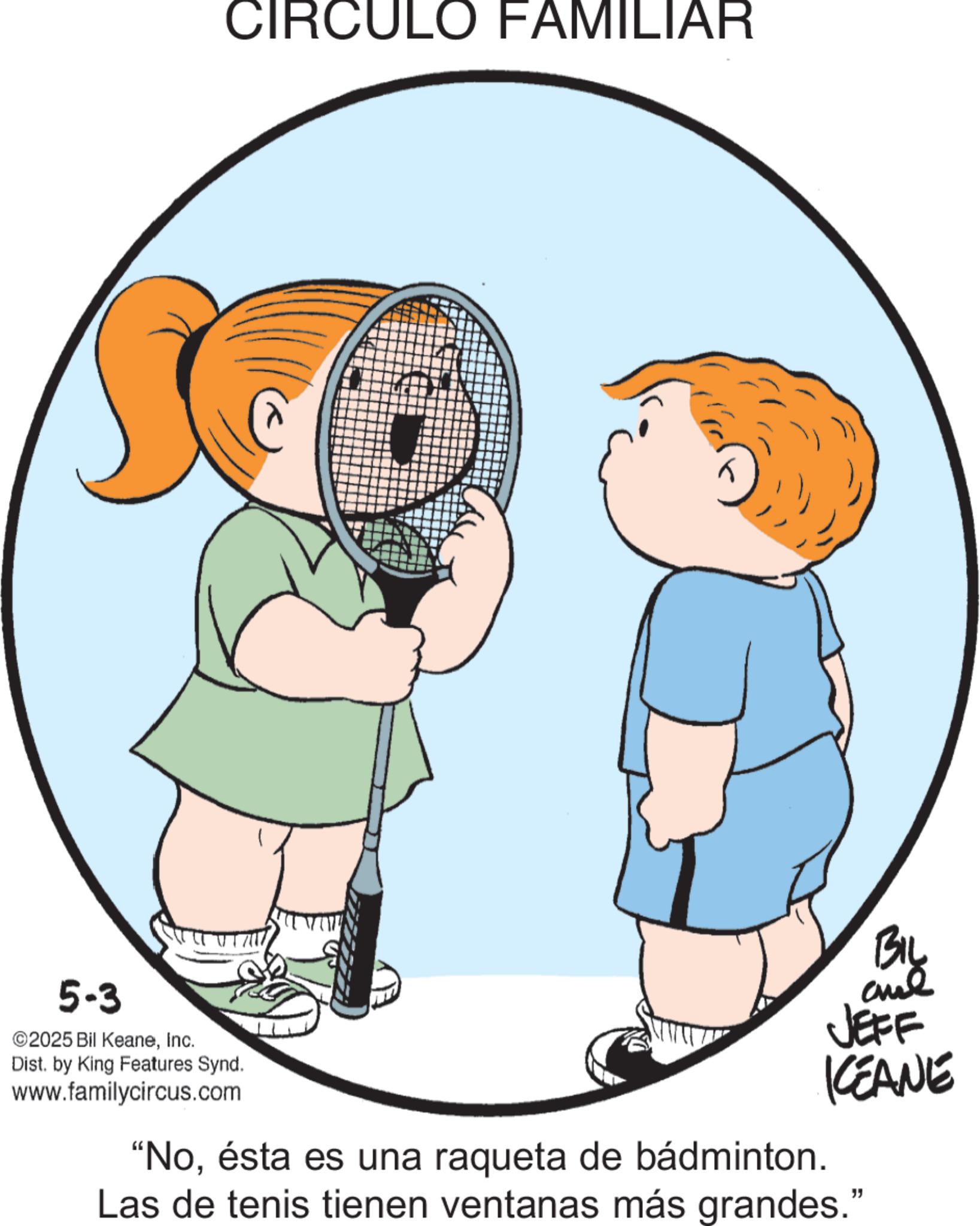 Graphics OCR: CIRCULO FAMILIAR BIL JEFF KCEANE 5-3 2025 Bil KeaneInc. Dist. by King Features Synd. www.familycircus.com "Noésta es una raqueta de bádminton. Las de tenis tienen ventanas más grandes." CIRCULO FAMILIAR BIL JEFF KCEANE 5-3 2025 Bil KeaneInc. Dist . by King Features Synd . www.familycircus.com " Noésta es una raqueta de bádminton . Las de tenis tienen ventanas más grandes . "
