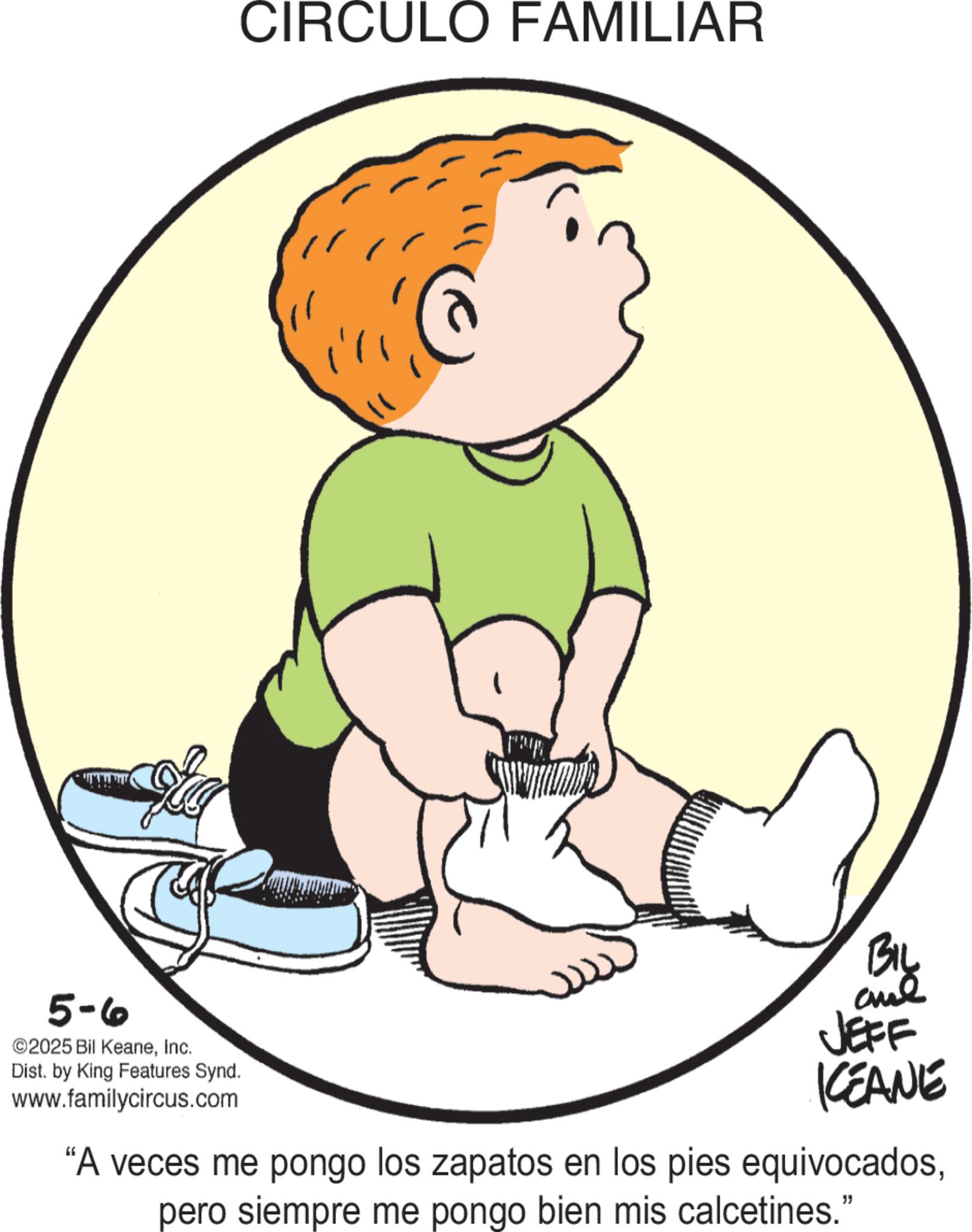 Clip art OCR: 5-6 2025 Bil KeaneInc. Dist. by King Features Synd. www.familycircus.com CIRCULO FAMILIAR BIL JEFF KCEANE "A veces me pongo los zapatos en los pies equivocadospero siempre me pongo bien mis calcetines." 5-6 2025 Bil KeaneInc. Dist . by King Features Synd . www.familycircus.com CIRCULO FAMILIAR BIL JEFF KCEANE " A veces me pongo los zapatos en los pies equivocadospero siempre me pongo bien mis calcetines . "