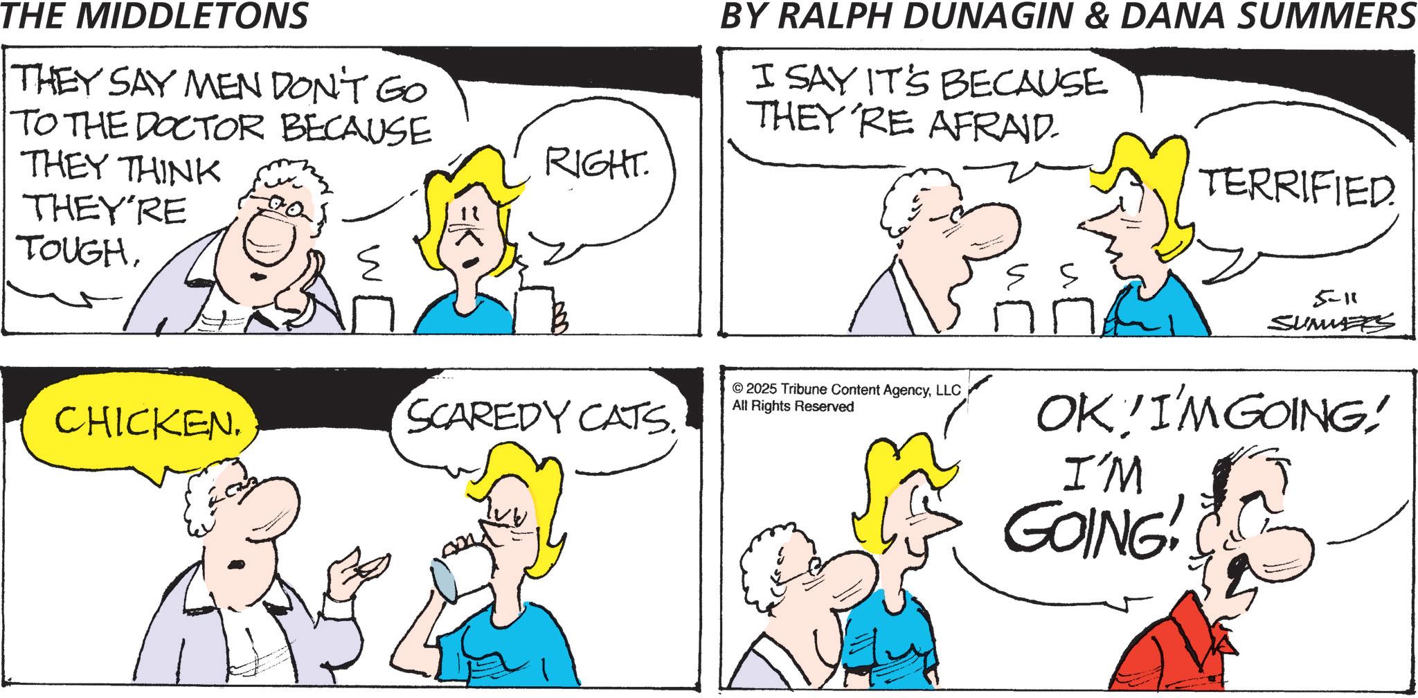 Gesture OCR: THE MIDDLETONS THEY SAY MEN DON'T GO TO THE DOCTOR BECAUSE THEY THINK THEY'RE TOUGHW RIGHT. BY RALPH DUNAGIN & DANA SUMMERS I SAY IT'S BECAUSE THEY'RE AFRAID. TERRIFIED. CHICKEN. 5-11 SUMMERS SCAREDY CATS. © 2025 Tribune Content AgencyLLC All Rights Reserved OK I'M GOING! I'M GOING! THE MIDDLETONS THEY SAY MEN DON'T GO TO THE DOCTOR BECAUSE THEY THINK THEY'RE TOUGHW RIGHT . BY RALPH DUNAGIN & DANA SUMMERS I SAY IT'S BECAUSE THEY'RE AFRAID . TERRIFIED . CHICKEN . 5-11 SUMMERS SCAREDY CATS . © 2025 Tribune Content AgencyLLC All Rights Reserved OK I'M GOING ! I'M GOING !