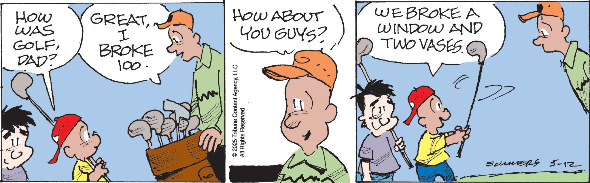 Comic book OCR: How WAS GOLFDAD? GREATDG BROKE 100. HOW ABOUT YOU GUYS? © 2025 Tribune Content AgencyLLC All Rights Reserved WE BROKE A WINDOW AND TWO VASES Somers 5-12 How WAS GOLFDAD ? GREATDG BROKE 100 . HOW ABOUT YOU GUYS ? © 2025 Tribune Content AgencyLLC All Rights Reserved WE BROKE A WINDOW AND TWO VASES Somers 5-12