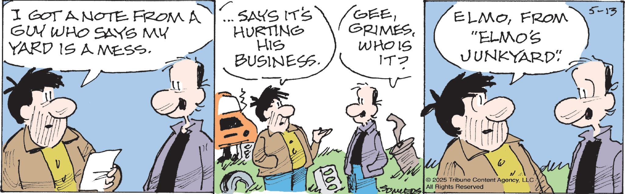 Fictional character OCR: I GOT A NOTE FROM A GUY WHO SAYS MY YARD IS A MESS. SAYS IT'S HURTING HIS BUSINESS. GEEGRIMES. WHOIS IT? 1000' ELMOFROM "ELMO'S JUNKYARD" 5-13 den 2025 Tribune Content AgencyLLC SOMEDS All Rights Reserved I GOT A NOTE FROM A GUY WHO SAYS MY YARD IS A MESS . SAYS IT'S HURTING HIS BUSINESS . GEEGRIMES . WHOIS IT ? 1000 ' ELMOFROM " ELMO'S JUNKYARD " 5-13 den 2025 Tribune Content AgencyLLC SOMEDS All Rights Reserved