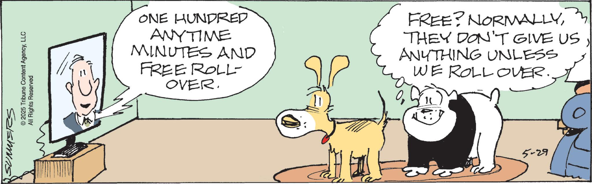 Comics OCR: SUMMERS © 2025 Tribune Content AgencyLLC All Rights Reserved ONE HUNDRED ANYTIME MINUTES AND FREE ROLL- OVER. FREE? NORMALLYTHEY DON'T GIVE US ANYTHING UNLESS WE ROLLOVER. 5-29 SUMMERS © 2025 Tribune Content AgencyLLC All Rights Reserved ONE HUNDRED ANYTIME MINUTES AND FREE ROLL- OVER . FREE ? NORMALLYTHEY DON'T GIVE US ANYTHING UNLESS WE ROLLOVER . 5-29