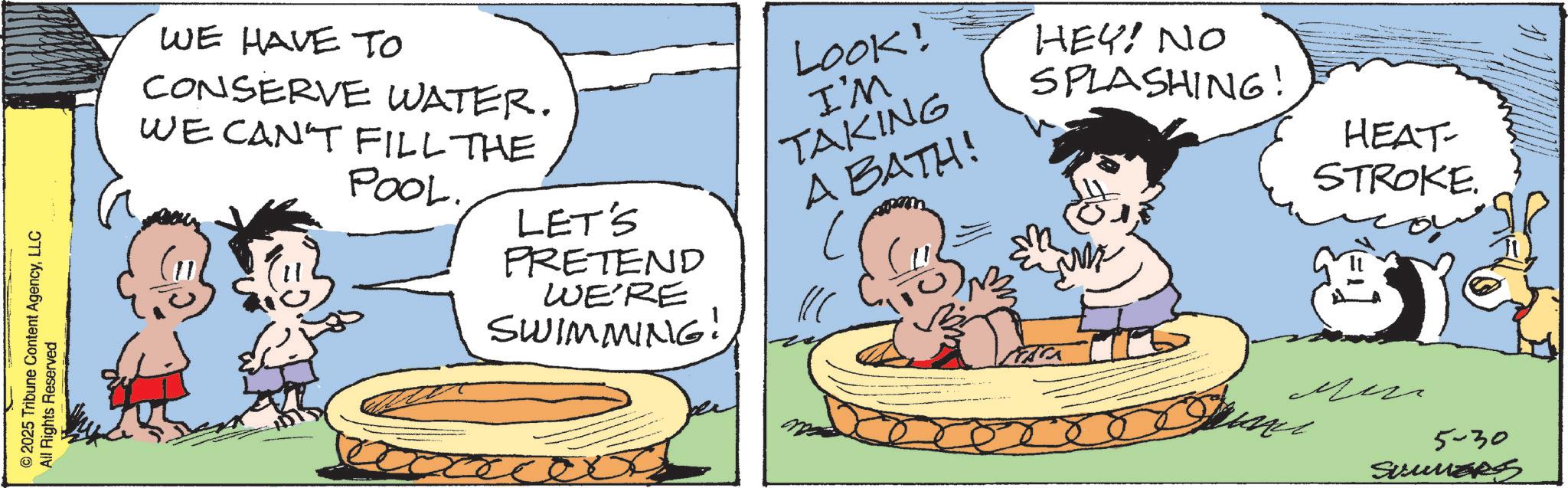 Publication OCR: 2025 Tribune Content AgencyLLC All Rights Reserved WE HAVE TO CONSERVE WATER. WE CAN'T FILL THE POOL. LET'S PRETEND WE'RE SWIMMING! LOOK! I'M TAKING A BATH! HEY! NO SPLASHING! HEAT- STROKE. ?? 5-30 SummerS 2025 Tribune Content AgencyLLC All Rights Reserved WE HAVE TO CONSERVE WATER . WE CAN'T FILL THE POOL . LET'S PRETEND WE'RE SWIMMING ! LOOK ! I'M TAKING A BATH ! HEY ! NO SPLASHING ! HEAT- STROKE . ?? 5-30 SummerS