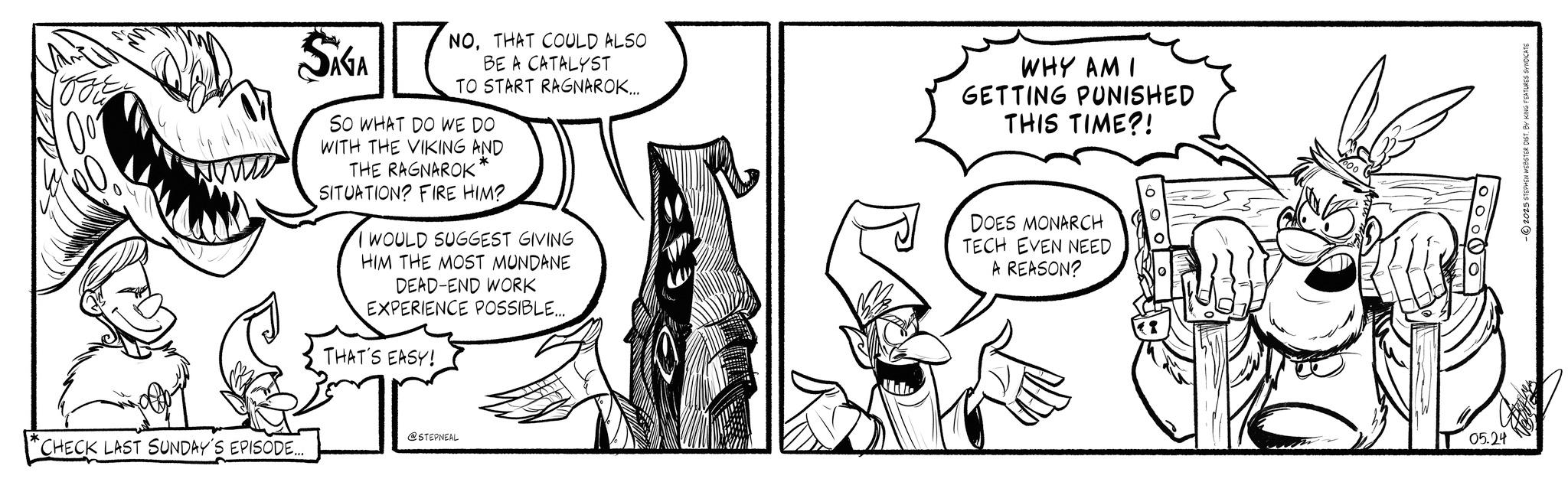 Comic book OCR: TOFE SAGA NOTHAT COULD ALSO BE A CATALYST TO START RAGNAROK.... SO WHAT DO WE DO WITH THE VIKING AND THE RAGNAROK * SITUATION? FIRE HIM?. I WOULD SUGGEST GIVING HIM THE MOST MUNDANE DEAD-END WORK EXPERIENCE POSSIBLE... THAT'S EASY! WHY AM I GETTING PUNISHED THIS TIME?! DOES MONARCH TECH EVEN NEED A REASON? @STEPNEAL CHECK LAST SUNDAY'S EPISODE... 000 05.24 -2025 STEPHEN WEBSTER DIST. BY KING FEATURES SYNDICATE TOFE SAGA NOTHAT COULD ALSO BE A CATALYST TO START RAGNAROK .... SO WHAT DO WE DO WITH THE VIKING AND THE RAGNAROK * SITUATION ? FIRE HIM ?. I WOULD SUGGEST GIVING HIM THE MOST MUNDANE DEAD - END WORK EXPERIENCE POSSIBLE ... THAT'S EASY ! WHY AM I GETTING PUNISHED THIS TIME ?! DOES MONARCH TECH EVEN NEED A REASON ? @STEPNEAL CHECK LAST SUNDAY'S EPISODE ... 000 05.24 -2025 STEPHEN WEBSTER DIST . BY KING FEATURES SYNDICATE