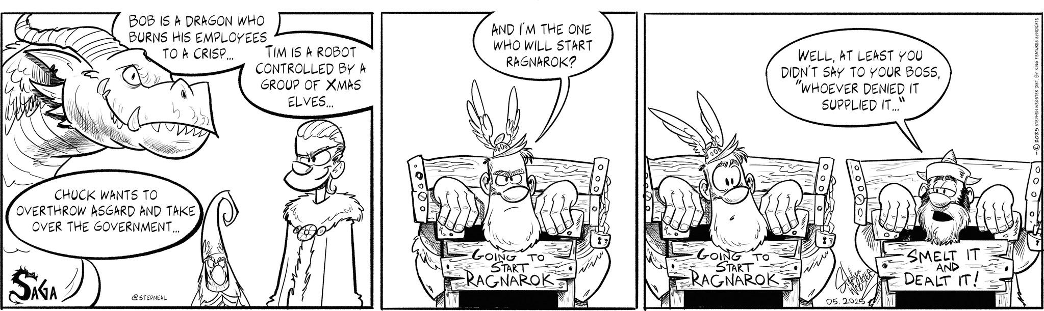 Animation OCR: BOB IS A DRAGON WHO BURNS HIS EMPLOYEES TO A CRISP... TIM IS A ROBOT CONTROLLED BY A GROUP OF XMAS ELVES... AND I'M THE ONE WHO WILL START RAGNAROK? WELLAT LEAST YOU DIDN'T SAY TO YOUR BOSS"WHOEVER DENIED IT SUPPLIED IT..." CHUCK WANTS TO OVERTHROW ASGARD AND TAKE OVER THE GOVERNMENT... SAGA @STEPNEAL GOING TO START RAGNAROK -GOING TO START RAGNAROK Stephen 05.2025 SMELT IT AND DEALT IT! -2025 STEPHEN WEBSTER DIST. BY KING FEATURES SYNDICATE BOB IS A DRAGON WHO BURNS HIS EMPLOYEES TO A CRISP ... TIM IS A ROBOT CONTROLLED BY A GROUP OF XMAS ELVES ... AND I'M THE ONE WHO WILL START RAGNAROK ? WELLAT LEAST YOU DIDN'T SAY TO YOUR BOSS" WHOEVER DENIED IT SUPPLIED IT ... " CHUCK WANTS TO OVERTHROW ASGARD AND TAKE OVER THE GOVERNMENT ... SAGA @STEPNEAL GOING TO START RAGNAROK -GOING TO START RAGNAROK Stephen 05.2025 SMELT IT AND DEALT IT ! -2025 STEPHEN WEBSTER DIST . BY KING FEATURES SYNDICATE