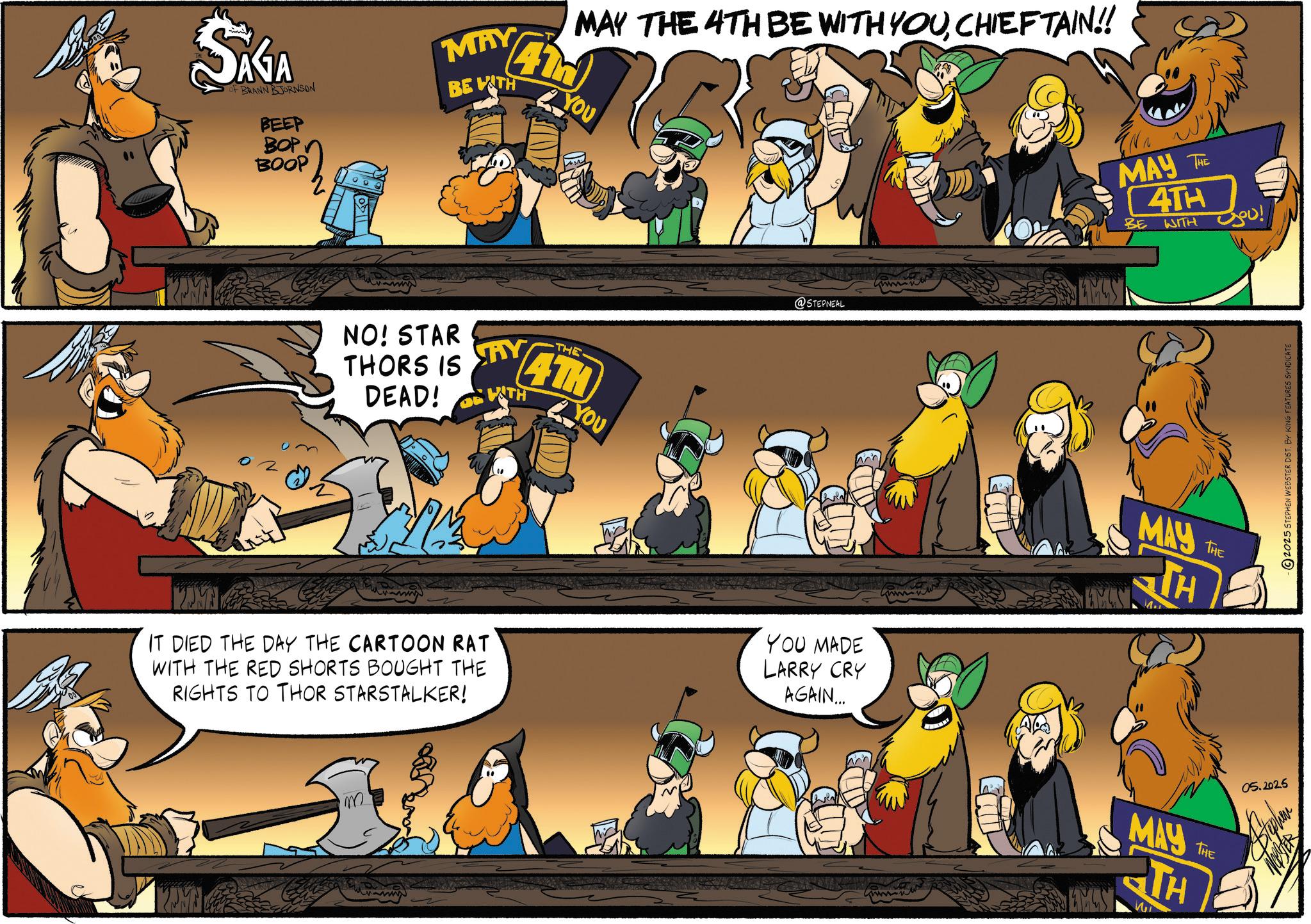 Crowd OCR: SAGA of BRANN BJORNSON BEEP BOP BOOP MAY BE WITH MAY THE 4TH BE WITH YOUCHIEFTAIN!! 41d YOU NO! STAR THORS IS DEAD! AY WATH THE 4TH YOU @STEPNEAL KAME IT DIED THE DAY THE CARTOON RAT WITH THE RED SHORTS BOUGHT THE RIGHTS TO THOR STARSTALKER! YOU MADE LARRY CRY AGAIN... KPM m AA MAY THE 4TH BE WITH you! EMST MAY THE TH EMUST MAY TH THE 05.2025 2025 STEPHEN WEBSTER DIST. BY KING FEATURES SYNDICATE SAGA of BRANN BJORNSON BEEP BOP BOOP MAY BE WITH MAY THE 4TH BE WITH YOUCHIEFTAIN !! 41d YOU NO ! STAR THORS IS DEAD ! AY WATH THE 4TH YOU @STEPNEAL KAME IT DIED THE DAY THE CARTOON RAT WITH THE RED SHORTS BOUGHT THE RIGHTS TO THOR STARSTALKER ! YOU MADE LARRY CRY AGAIN ... KPM m AA MAY THE 4TH BE WITH you ! EMST MAY THE TH EMUST MAY TH THE 05.2025 2025 STEPHEN WEBSTER DIST . BY KING FEATURES SYNDICATE