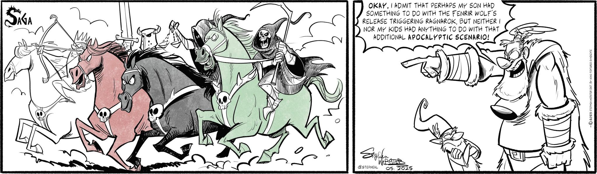 Horse tack OCR: SIGA OKAYI ADMIT THAT PERHAPS MY SON HAD SOMETHING TO DO WITH THE FENRIR WOLF'S RELEASE TRIGGERING RAGNAROKBUT NEITHER I NOR MY KIDS HAD ANYTHING TO DO WITH THAT ADDITIONAL APOCALYPTIC SCENARIO! Stolen WEB @STEPNEAL 05.2025 -2025 STEPHEN WEBSTER DIST. BY KING FEATURES SYNDICATE SIGA OKAYI ADMIT THAT PERHAPS MY SON HAD SOMETHING TO DO WITH THE FENRIR WOLF'S RELEASE TRIGGERING RAGNAROKBUT NEITHER I NOR MY KIDS HAD ANYTHING TO DO WITH THAT ADDITIONAL APOCALYPTIC SCENARIO ! Stolen WEB @STEPNEAL 05.2025 -2025 STEPHEN WEBSTER DIST . BY KING FEATURES SYNDICATE