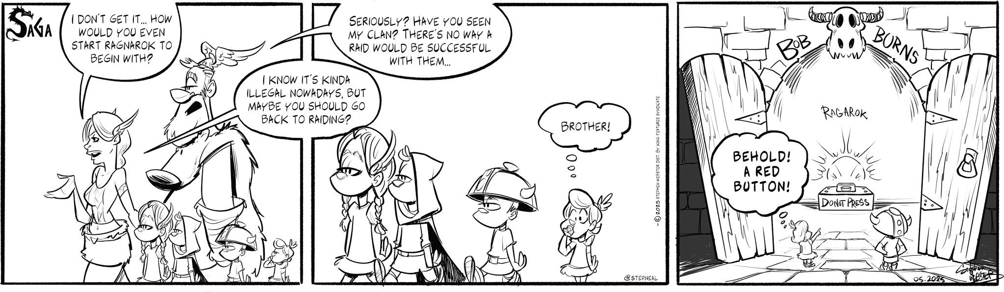 Illustration OCR: AGA I DON'T GET IT... HOW WOULD YOU EVEN START RAGNAROK TO BEGIN WITH? SERIOUSLY? HAVE YOU SEEN MY CLAN? THERE'S NO WAY A RAID WOULD BE SUCCESSFUL WITH THEM... I KNOW IT'S KINDA ILLEGAL NOWADAYSBUT MAYBE YOU SHOULD GO BACK TO RAIDING? BROTHER! 00° @STEPNEAL -2025 STEPHEN WEBSTER DIST. BY KING FEATURES SYNDICATE BOB BEHOLD! A RED BUTTON! RAGAROK DON'T PRESS BURNS 05.2025 N WEBSTER AGA I DON'T GET IT ... HOW WOULD YOU EVEN START RAGNAROK TO BEGIN WITH ? SERIOUSLY ? HAVE YOU SEEN MY CLAN ? THERE'S NO WAY A RAID WOULD BE SUCCESSFUL WITH THEM ... I KNOW IT'S KINDA ILLEGAL NOWADAYSBUT MAYBE YOU SHOULD GO BACK TO RAIDING ? BROTHER ! 00 ° @STEPNEAL -2025 STEPHEN WEBSTER DIST . BY KING FEATURES SYNDICATE BOB BEHOLD ! A RED BUTTON ! RAGAROK DON'T PRESS BURNS 05.2025 N WEBSTER