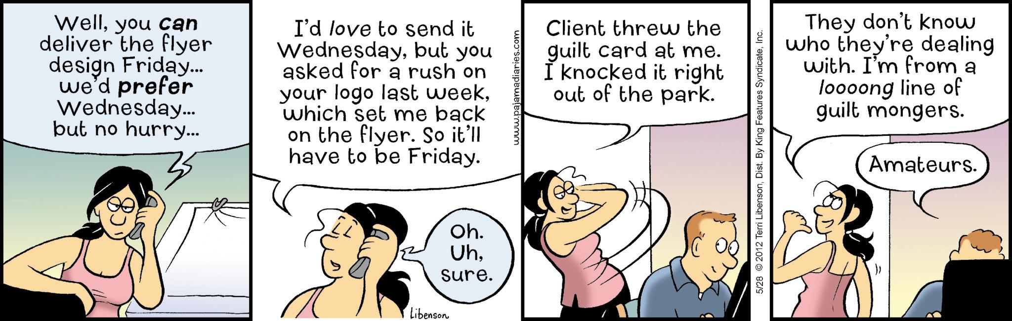 Animated cartoon OCR: Wellyou can deliver the flyer design Friday... we'd prefer Wednesday... but no hurry... I'd love to send it Wednesdaybut you asked for a rush on your logo last weekwhich set me back on the flyer. So it'll have to be Friday. Client threw the guilt card at me. I knocked it right out of the park. Oh. Uhsure. Libenson They don't know who they're dealing with. I'm from a loooong line of guilt mongers. Amateurs. 5/28 2012 Terri LibensonInc. Wellyou can deliver the flyer design Friday ... we'd prefer Wednesday ... but no hurry ... I'd love to send it Wednesdaybut you asked for a rush on your logo last weekwhich set me back on the flyer . So it'll have to be Friday . Client threw the guilt card at me . I knocked it right out of the park . Oh . Uhsure . Libenson They don't know who they're dealing with . I'm from a loooong line of guilt mongers . Amateurs . 5/28 2012 Terri LibensonDist . By King Features Syndicate