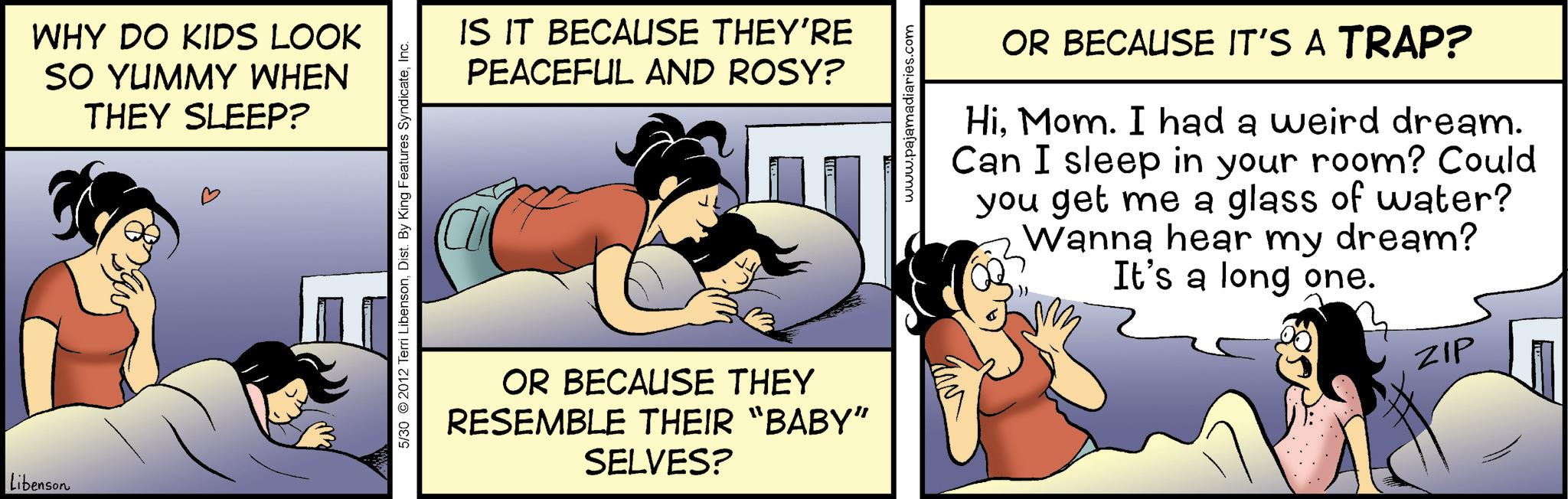 Graphics OCR: Libenson WHY DO KIDS LOOK SO YUMMY WHEN THEY SLEEP? 5/30 2012 Terri LibensonInc. IS IT BECAUSE THEY'RE PEACEFUL AND ROSY? OR BECAUSE THEY RESEMBLE THEIR “BABY" SELVES? www.pajamadiaries.com OR BECAUSE IT'S A TRAP? HiMom. I had a weird dream. Can I sleep in your room? Could you get me a glass of water? Wanna hear my dream? It's a long one. ZIP Libenson WHY DO KIDS LOOK SO YUMMY WHEN THEY SLEEP ? 5/30 2012 Terri LibensonDist . By King Features SyndicateInc. IS IT BECAUSE THEY'RE PEACEFUL AND ROSY ? OR BECAUSE THEY RESEMBLE THEIR “ BABY " SELVES ? www.pajamadiaries.com OR BECAUSE IT'S A TRAP ? HiMom . I had a weird dream . Can I sleep in your room ? Could you get me a glass of water ? Wanna hear my dream ? It's a long one . ZIP