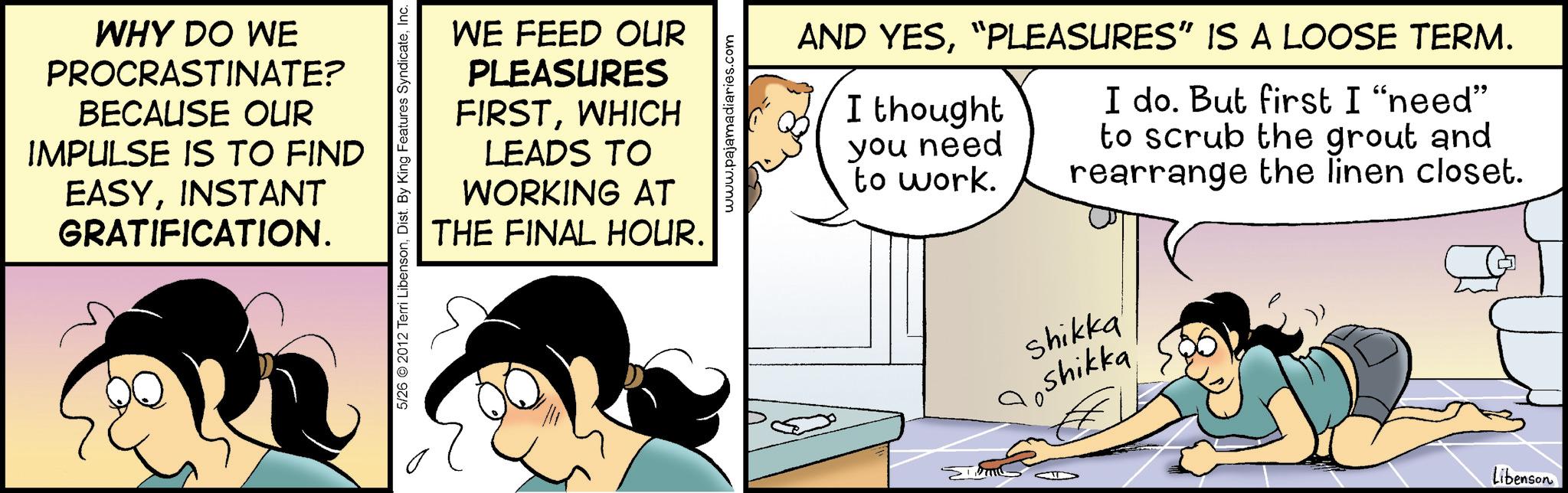 Graphics OCR: WHY DO WE PROCRASTINATE? BECAUSE OUR IMPULSE IS TO FIND EASYINSTANT GRATIFICATION. 5/26 © 2012 Terri LibensonInc. WE FEED OUR PLEASURES FIRSTWHICH LEADS TO WORKING AT THE FINAL HOUR. www.pajamadiaries.com AND YES“PLEASURES” IS A LOOSE TERM. I thought you need to work. I do. But first I "need" to scrub the grout and rearrange the linen closet. Shikka Shikka Libenson WHY DO WE PROCRASTINATE ? BECAUSE OUR IMPULSE IS TO FIND EASYINSTANT GRATIFICATION . 5/26 © 2012 Terri LibensonDist . By King Features SyndicateInc. WE FEED OUR PLEASURES FIRSTWHICH LEADS TO WORKING AT THE FINAL HOUR . www.pajamadiaries.com AND YES“ PLEASURES ” IS A LOOSE TERM . I thought you need to work . I do . But first I " need " to scrub the grout and rearrange the linen closet . Shikka Shikka Libenson