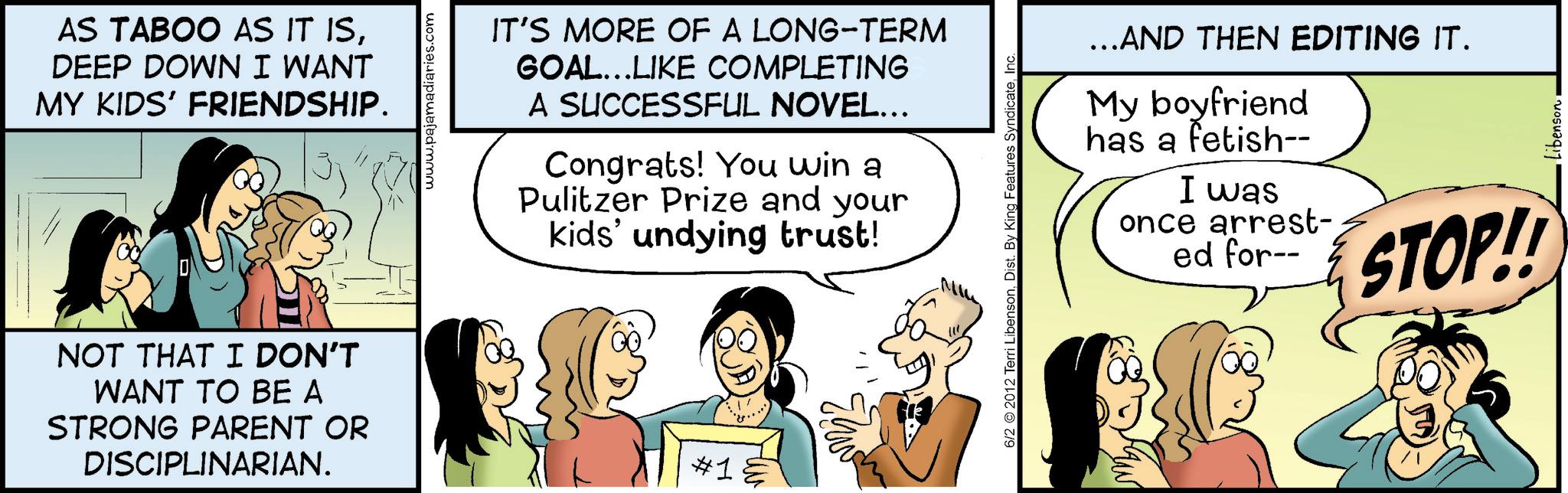 Animated cartoon OCR: AS TABOO AS IT ISDEEP DOWN I WANT MY KIDS' FRIENDSHIP. NOT THAT I DON'T WANT TO BE A STRONG PARENT OR DISCIPLINARIAN. www.pajamadiaries.com IT'S MORE OF A LONG-TERM GOAL...LIKE COMPLETING A SUCCESSFUL NOVEL... Congrats! You win a Pulitzer Prize and your kids' undying trust! #1 6/2 2012 Terri LibensonInc ...AND THEN EDITING IT. My boyfriend has a fetish-- I was once arrest- ed for-- STOP!! Libenson AS TABOO AS IT ISDEEP DOWN I WANT MY KIDS ' FRIENDSHIP . NOT THAT I DON'T WANT TO BE A STRONG PARENT OR DISCIPLINARIAN . www.pajamadiaries.com IT'S MORE OF A LONG - TERM GOAL ... LIKE COMPLETING A SUCCESSFUL NOVEL ... Congrats ! You win a Pulitzer Prize and your kids ' undying trust ! # 1 6/2 2012 Terri LibensonDist . By King Features SyndicateInc ... AND THEN EDITING IT . My boyfriend has a fetish-- I was once arrest- ed for-- STOP !! Libenson