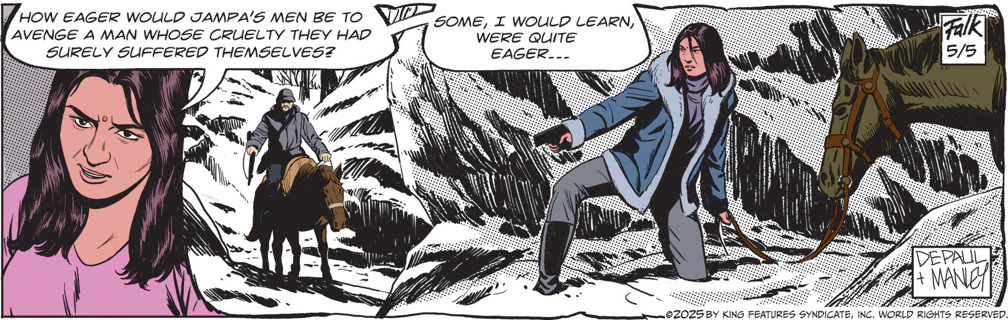 Animated cartoon OCR: HOW EAGER WOULD JAMPA'S MEN BE TO AVENGE A MAN WHOSE CRUELTY THEY HAD SURELY SUFFERED THEMSELVES? SOMEWERE QUITE EAGER.. Falk 5/5 R DEPALILIS + MANLEY 02025 BY KING FEATURES SYNDICATEINC. WORLD RIGHTS RESERVED. HOW EAGER WOULD JAMPA'S MEN BE TO AVENGE A MAN WHOSE CRUELTY THEY HAD SURELY SUFFERED THEMSELVES ? SOMEI WOULD LEARNWERE QUITE EAGER .. Falk 5/5 R DEPALILIS + MANLEY 02025 BY KING FEATURES SYNDICATEINC . WORLD RIGHTS RESERVED .