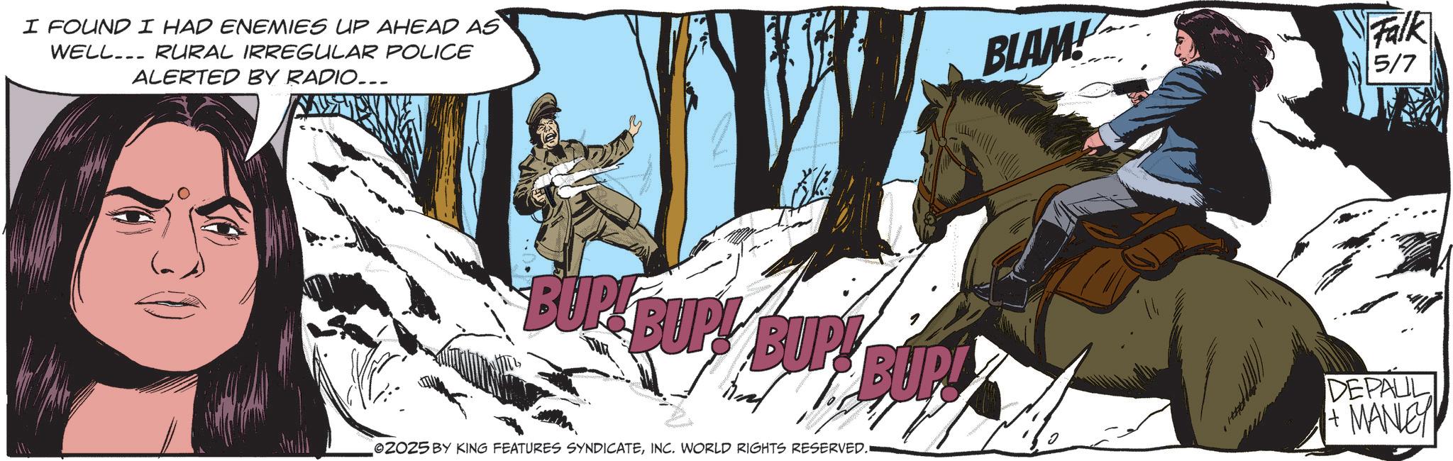 Animated cartoon OCR: I FOUND I HAD ENEMIES UP AHEAD AS WELL... RURAL IRREGULAR POLICE ALERTED BY RADIO... BLAM! Falk 5/7 BUP BUP! BUP! BUP! DEPALL + MANLEY 02025 BY KING FEATURES SYNDICATEINC. WORLD RIGHTS RESERVED. I FOUND I HAD ENEMIES UP AHEAD AS WELL ... RURAL IRREGULAR POLICE ALERTED BY RADIO ... BLAM ! Falk 5/7 BUP BUP ! BUP ! BUP ! DEPALL + MANLEY 02025 BY KING FEATURES SYNDICATEINC . WORLD RIGHTS RESERVED .
