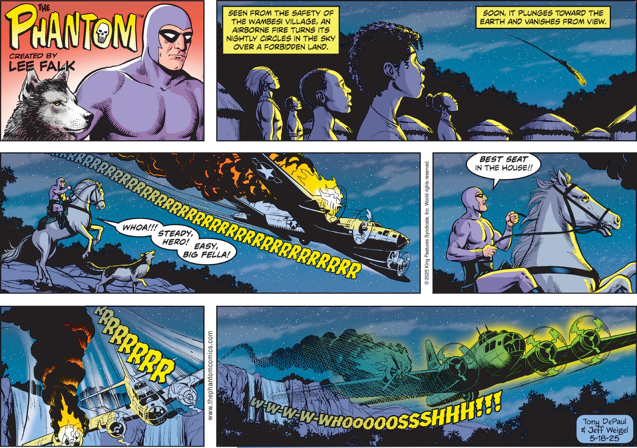 Hero OCR: THE PHANTOM CREATED BY LEE FALK TM SEEN FROM THE SAFETY OF THE WAMBESI VILLAGEAN AIRBORNE FIRE TURNS ITS NIGHTLY CIRCLES IN THE SKY OVER A FORBIDDEN LAND. SOONIT PLUNGES TOWARD THE EARTH AND VANISHES FROM VIEW. RRRRRRRRRRRRRRRRRRRRRRRRRRRRRRRRRR WHOA!!! STEADYHERO! EASYBIG FELLA! BBBBBBB www.thephantomcomics.com © 2025 King Features SyndicateInc. World rights reserved. WHOOOOOSSSHHH!!! BEST SEAT IN THE HOUSE!! Tony DePaul & Jeff Weigel 5-18-25 THE PHANTOM CREATED BY LEE FALK TM SEEN FROM THE SAFETY OF THE WAMBESI VILLAGEAN AIRBORNE FIRE TURNS ITS NIGHTLY CIRCLES IN THE SKY OVER A FORBIDDEN LAND . SOONIT PLUNGES TOWARD THE EARTH AND VANISHES FROM VIEW . RRRRRRRRRRRRRRRRRRRRRRRRRRRRRRRRRR WHOA !!! STEADYHERO ! EASYBIG FELLA ! BBBBBBB www.thephantomcomics.com © 2025 King Features SyndicateInc. World rights reserved . WHOOOOOSSSHHH !!! BEST SEAT IN THE HOUSE !! Tony DePaul & Jeff Weigel 5-18-25