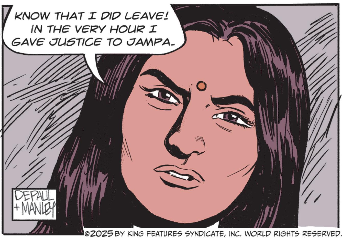 Animated cartoon OCR: KNOW THAT I DID LEAVE! IN THE VERY HOUR I GAVE JUSTICE TO JAMPA. DEPAUL +MANLEY ©2025 BY KING FEATURES SYNDICATEINC. WORLD RIGHTS RESERVED. KNOW THAT I DID LEAVE ! IN THE VERY HOUR I GAVE JUSTICE TO JAMPA . DEPAUL + MANLEY © 2025 BY KING FEATURES SYNDICATEINC . WORLD RIGHTS RESERVED .