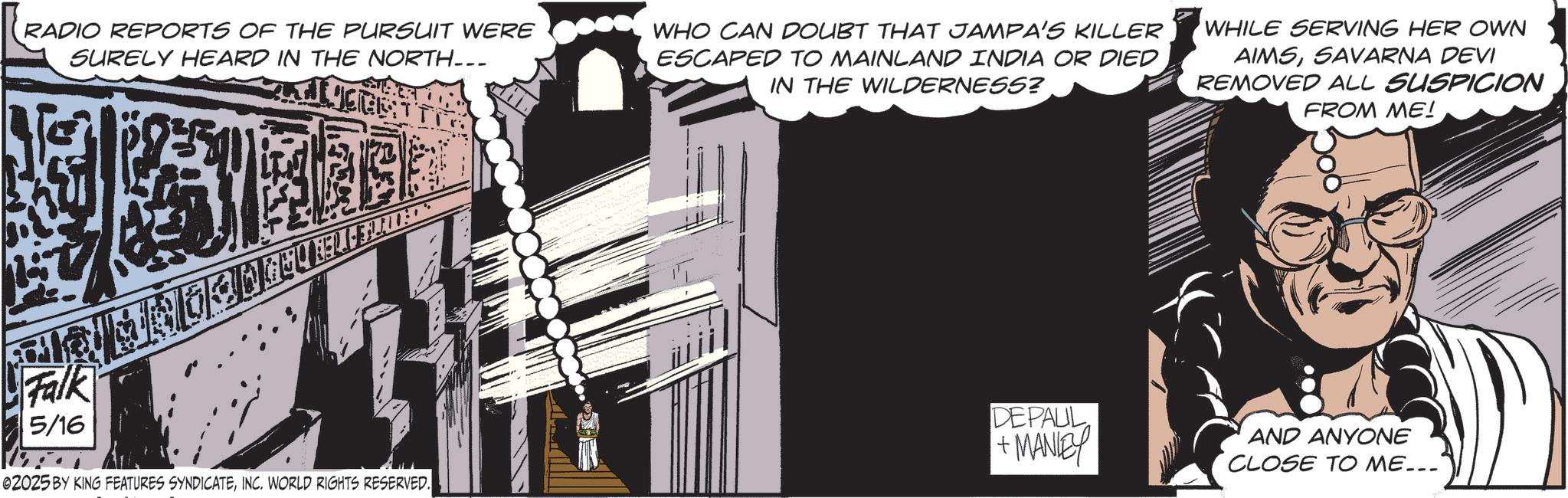 Comics OCR: RADIO REPORTS OF THE PURSUIT WERE SURELY HEARD IN THE NORTH... WHO CAN DOUBT THAT JAMPA'S KILLER ESCAPED TO MAINLAND INDIA OR DIED IN THE WILDERNESS? WHILE SERVING HER OWN AIMSSAVARNA DEVI REMOVED ALL SUSPICION FROM ME! Falk 5/16 02025 BY KING FEATURES SYNDICATEINC. WORLD RIGHTS RESERVED. DEPAUL +MANEY AND ANYONE CLOSE TO ME... RADIO REPORTS OF THE PURSUIT WERE SURELY HEARD IN THE NORTH ... WHO CAN DOUBT THAT JAMPA'S KILLER ESCAPED TO MAINLAND INDIA OR DIED IN THE WILDERNESS ? WHILE SERVING HER OWN AIMSSAVARNA DEVI REMOVED ALL SUSPICION FROM ME ! Falk 5/16 02025 BY KING FEATURES SYNDICATEINC . WORLD RIGHTS RESERVED . DEPAUL + MANEY AND ANYONE CLOSE TO ME ...