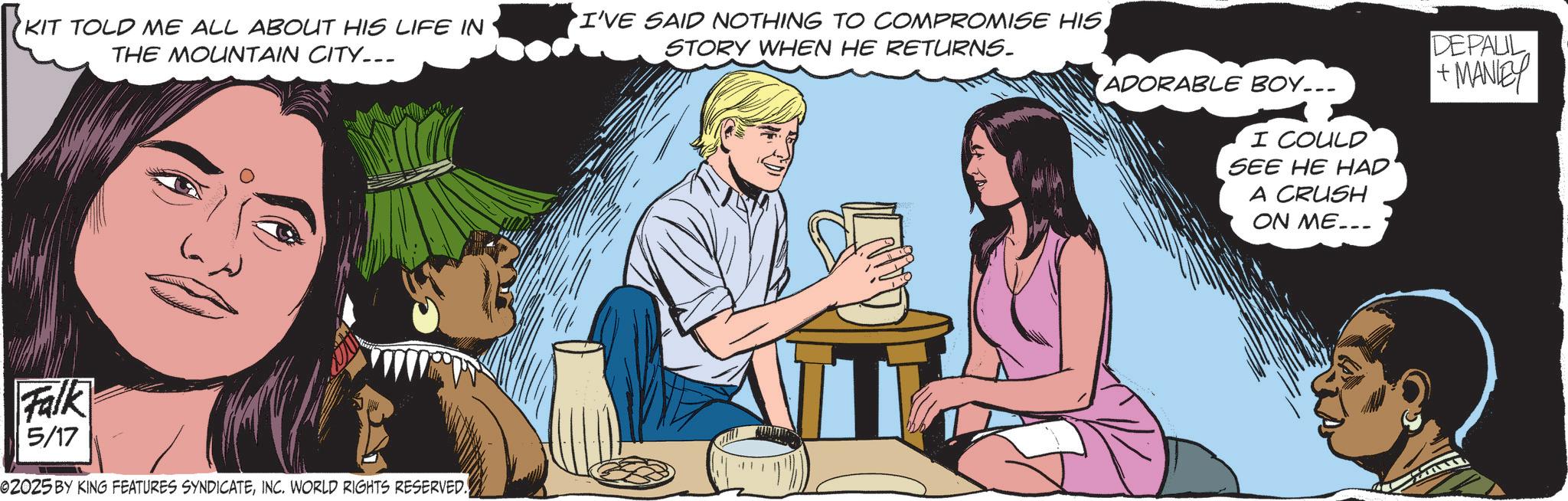 Comic book OCR: KIT TOLD ME ALL ABOUT HIS LIFE IN THE MOUNTAIN CITY... I'VE SAID NOTHING TO COMPROMISE HISSTORY WHEN HE RETURNS. ADORABLE BOY... I COULD SEE HE HAD A CRUSH ON ME... DEFAUL +MANEY Falk 5/17 02025 BY KING FEATURES SYNDICATEINC. WORLD RIGHTS RESERVED. KIT TOLD ME ALL ABOUT HIS LIFE IN THE MOUNTAIN CITY ... I'VE SAID NOTHING TO COMPROMISE HISSTORY WHEN HE RETURNS . ADORABLE BOY ... I COULD SEE HE HAD A CRUSH ON ME ... DEFAUL + MANEY Falk 5/17 02025 BY KING FEATURES SYNDICATEINC . WORLD RIGHTS RESERVED .