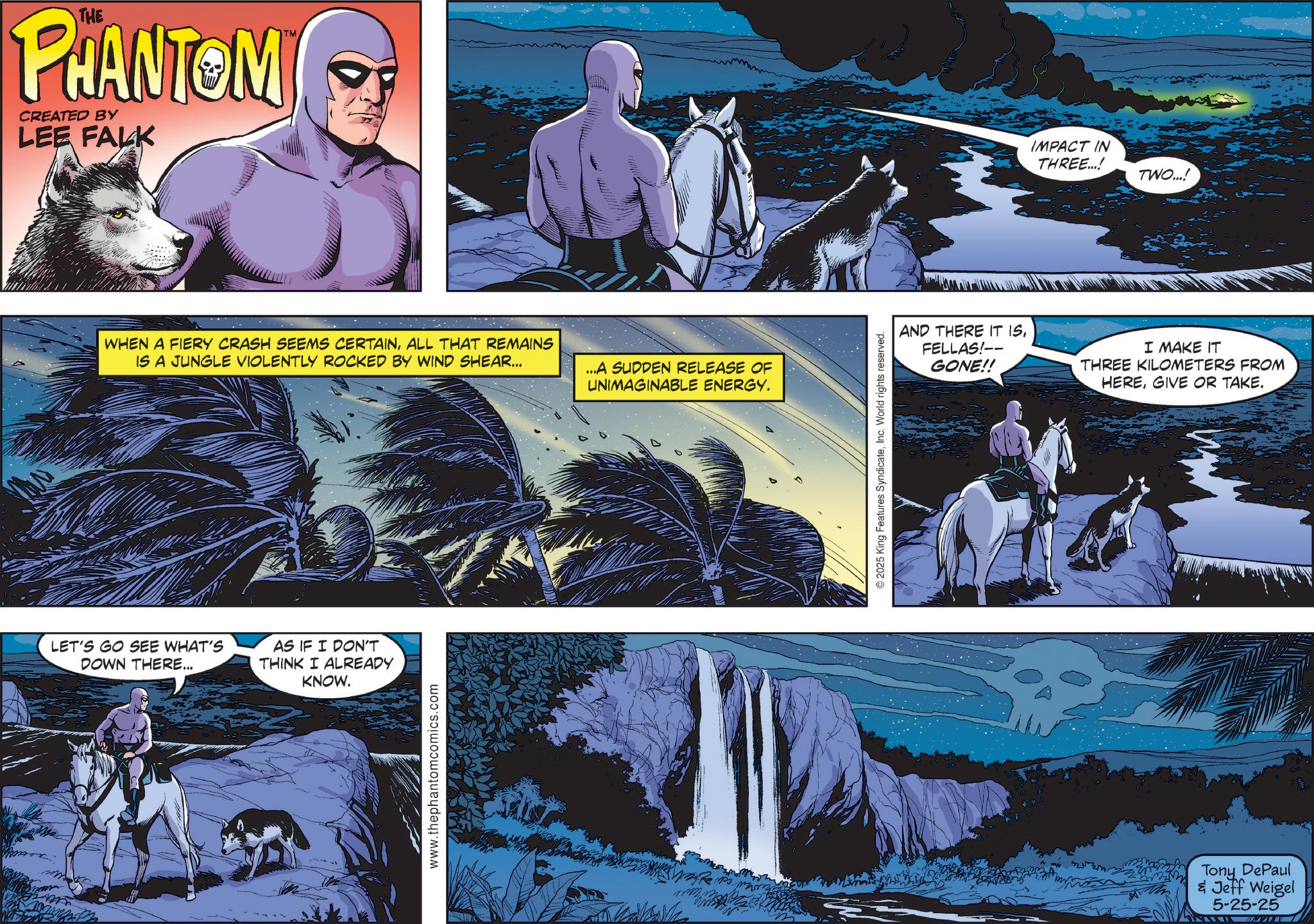 Publication OCR: THE PHANTOM CREATED BY LEE FALK TM WHEN A FIERY CRASH SEEMS CERTAINALL THAT REMAINS IS A JUNGLE VIOLENTLY ROCKED BY WIND SHEAR... ...A SUDDEN RELEASE OF UNIMAGINABLE ENERGY. LET'S GO SEE WHAT'S DOWN THERE... AS IF I DON'T THINK I ALREADY KNOW. www.thephantomcomics.com © 2025 King Features SyndicateInc. World rights reserved. IMPACT IN THREE...! TWO...! AND THERE IT ISFELLAS!-- GONE!! I MAKE IT THREE KILOMETERS FROM HEREGIVE OR TAKE. Tony DePaul & Jeff Weigel 5-25-25 THE PHANTOM CREATED BY LEE FALK TM WHEN A FIERY CRASH SEEMS CERTAINALL THAT REMAINS IS A JUNGLE VIOLENTLY ROCKED BY WIND SHEAR ... ... A SUDDEN RELEASE OF UNIMAGINABLE ENERGY . LET'S GO SEE WHAT'S DOWN THERE ... AS IF I DON'T THINK I ALREADY KNOW . www.thephantomcomics.com © 2025 King Features SyndicateInc. World rights reserved . IMPACT IN THREE ... ! TWO ... ! AND THERE IT ISFELLAS ! -- GONE !! I MAKE IT THREE KILOMETERS FROM HEREGIVE OR TAKE . Tony DePaul & Jeff Weigel 5-25-25