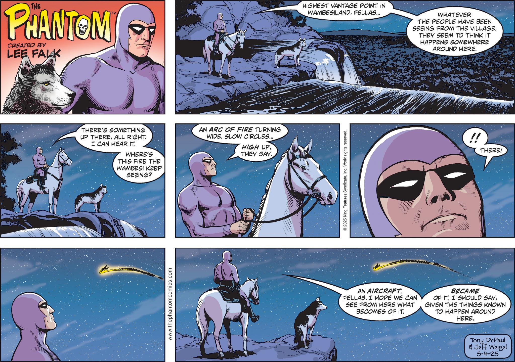 Hero OCR: THE PHANTOM CREATED BY LEE FALK TM THERE'S SOMETHING UP THEREALL RIGHT. I CAN HEAR IT. WHERE'S THIS FIRE THE WAMBESI KEEP SEEING? www.thephantomcomics.com AN ARC OF FIRE TURNING WIDESLOW CIRCLES... HIGH UPTHEY SAY. HIGHEST VANTAGE POINT IN WAMBESILANDFELLAS... WHATEVER THE PEOPLE HAVE BEEN SEEING FROM THE VILLAGETHEY SEEM TO THINK IT HAPPENS SOMEWHERE AROUND HERE. ©2025 King Features SyndicateInc. World rights reserved. !! THERE! AN AIRCRAFT. FELLAS. I HOPE WE CAN SEE FROM HERE WHAT BECOMES OF IT. BECAME OF ITGIVEN THE THINGS KNOWN TO HAPPEN AROUND HERE. Tony DePaul & Jeff Weigel 5-4-25 THE PHANTOM CREATED BY LEE FALK TM THERE'S SOMETHING UP THEREALL RIGHT . I CAN HEAR IT . WHERE'S THIS FIRE THE WAMBESI KEEP SEEING ? www.thephantomcomics.com AN ARC OF FIRE TURNING WIDESLOW CIRCLES ... HIGH UPTHEY SAY . HIGHEST VANTAGE POINT IN WAMBESILANDFELLAS ... WHATEVER THE PEOPLE HAVE BEEN SEEING FROM THE VILLAGETHEY SEEM TO THINK IT HAPPENS SOMEWHERE AROUND HERE . © 2025 King Features SyndicateInc. World rights reserved . !! THERE ! AN AIRCRAFT . FELLAS . I HOPE WE CAN SEE FROM HERE WHAT BECOMES OF IT . BECAME OF ITI SHOULD SAYGIVEN THE THINGS KNOWN TO HAPPEN AROUND HERE . Tony DePaul & Jeff Weigel 5-4-25