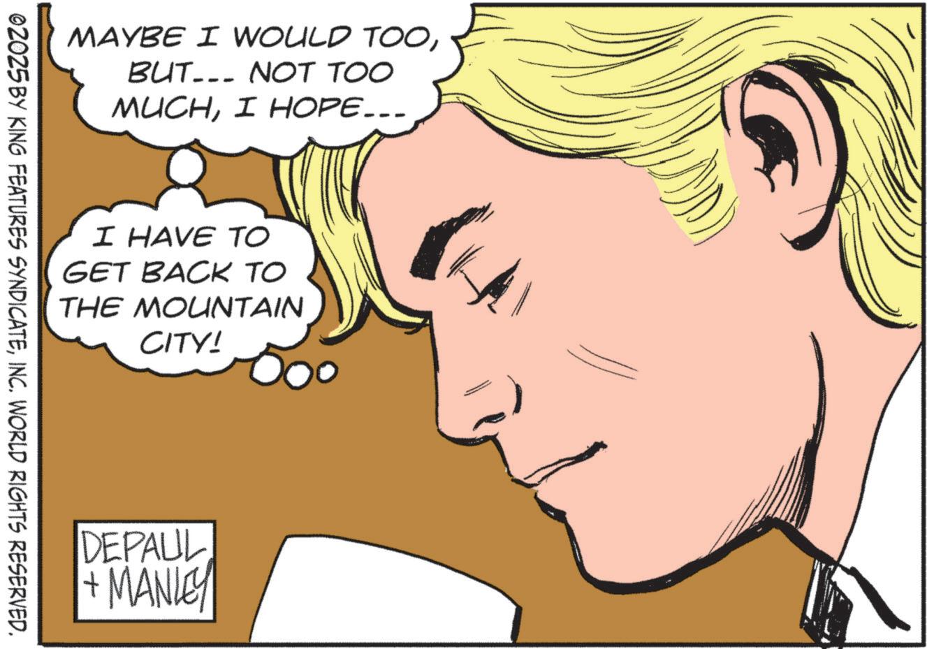 Comic book OCR: MAYBE I WOULD TOOBUT... NOT TOO MUCHI HOPE... I HAVE TO GET BACK TO THE MOUNTAIN CITY! ©2025 BY KING FEATURES SYNDICATEINC. WORLD RIGHTS RESERVED. DEPAUL + MANLEY MAYBE I WOULD TOOBUT ... NOT TOO MUCHI HOPE ... I HAVE TO GET BACK TO THE MOUNTAIN CITY ! © 2025 BY KING FEATURES SYNDICATEINC . WORLD RIGHTS RESERVED . DEPAUL + MANLEY