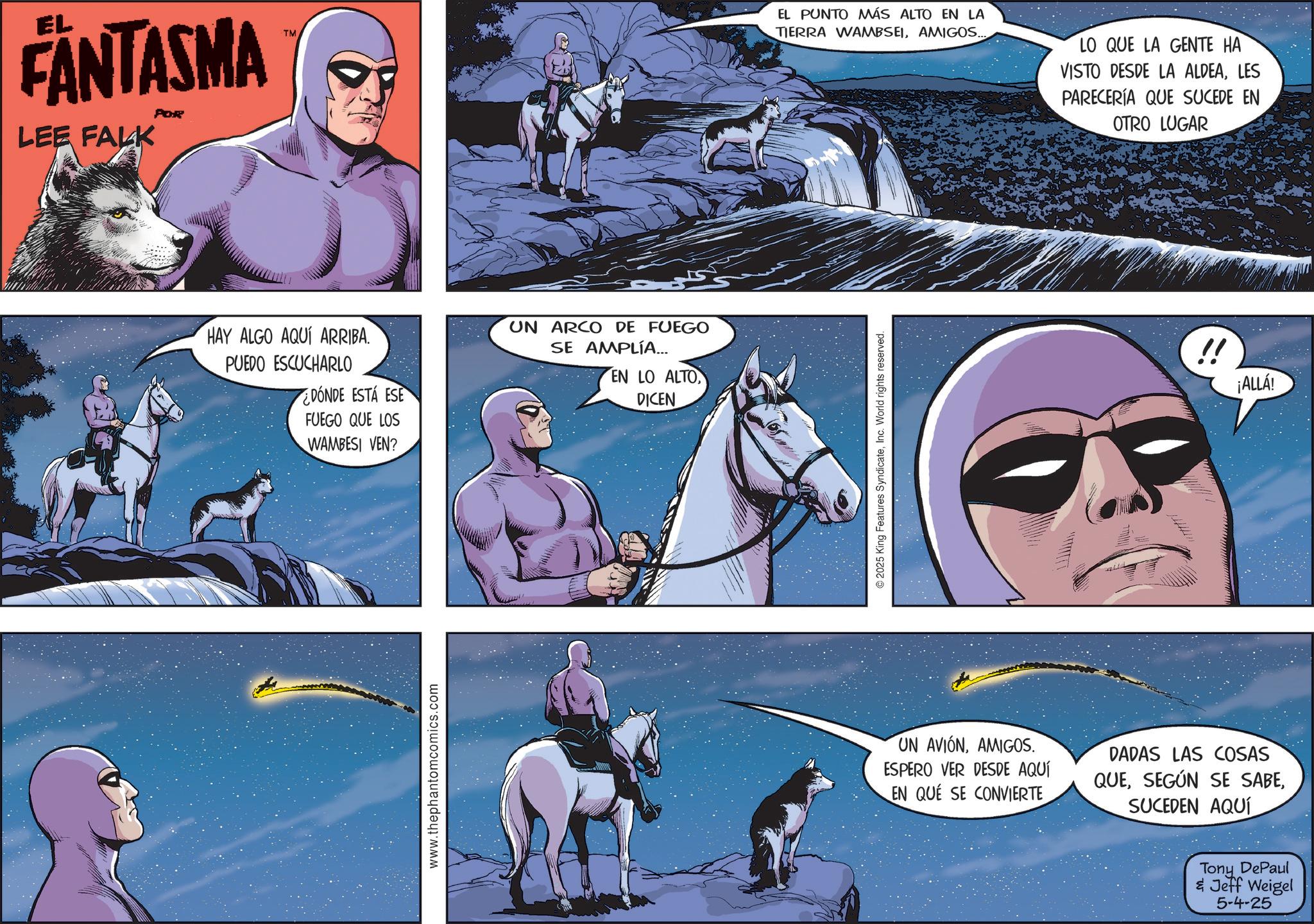 Publication OCR: EL FANTASMA LEE FALK POR TM HAY ALGO AQUÍ ARRIBA. PUEDO ESCUCHARLO ¿DÓNDE ESTÁ ESE FUEGO QUE LOS WAMBESI VEN? www.thephantomcomics.com UN ARCO DE FUEGO SE AMPLÍA... EN LO ALTO DICEN EL PUNTO MÁS ALTO EN LA TIERRA WAMBSEIAMIGOS... LO QUE LA GENTE HA VISTO DESDE LA ALDEALES PARECERÍA QUE SUCEDE EN OTRO LUGAR 2025 King Features SyndicateInc. World rights reserved. !! ¡ALLÁ! UN AVIÓNAMIGOS. ESPERO VER DESDE AQUÍ EN QUE SE CONVIERTE DADAS LAS COSAS QUESUCEDEN AQUÍ Tony DePaul & Jeff Weigel 5-4-25 EL FANTASMA LEE FALK POR TM HAY ALGO AQUÍ ARRIBA . PUEDO ESCUCHARLO ¿ DÓNDE ESTÁ ESE FUEGO QUE LOS WAMBESI VEN ? www.thephantomcomics.com UN ARCO DE FUEGO SE AMPLÍA ... EN LO ALTO DICEN EL PUNTO MÁS ALTO EN LA TIERRA WAMBSEIAMIGOS ... LO QUE LA GENTE HA VISTO DESDE LA ALDEALES PARECERÍA QUE SUCEDE EN OTRO LUGAR 2025 King Features SyndicateInc. World rights reserved . !! ¡ ALLÁ ! UN AVIÓNAMIGOS . ESPERO VER DESDE AQUÍ EN QUE SE CONVIERTE DADAS LAS COSAS QUESEGÚN SE SABESUCEDEN AQUÍ Tony DePaul & Jeff Weigel 5-4-25