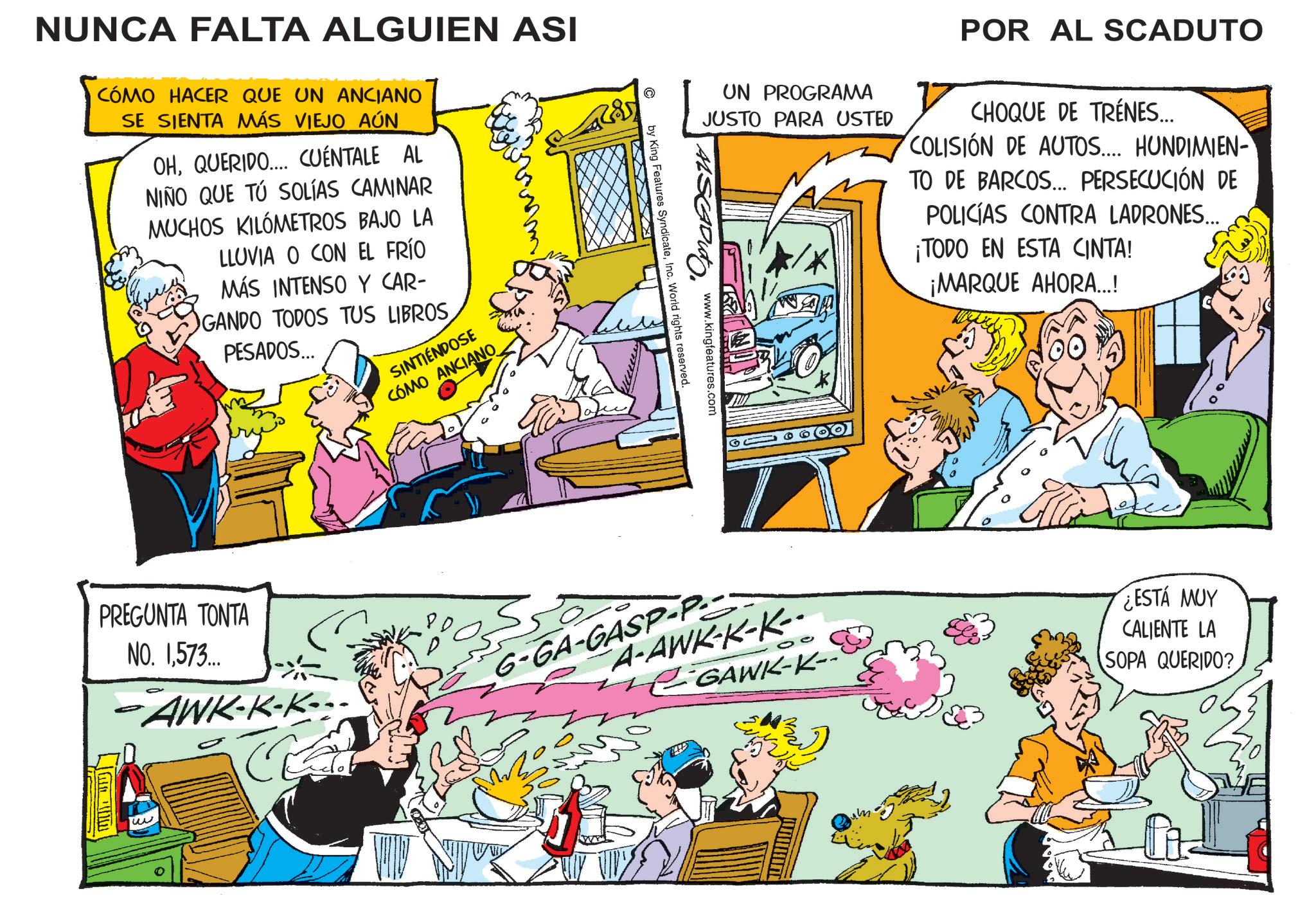 Animated cartoon OCR: NUNCA FALTA ALGUIEN ASI CÓMO HACER QUE UN ANCIANO SE SIENTA MÁS VIEJO AÚN OHQUERIDO.... CUÉNTALE AL NIÑO QUE TÚ SOLÍAS CAMINAR MUCHOS KILÓMETROS BAJO LA LLUVIA O CON EL FRÍO MÁS INTENSO Y CAR- GANDO TODOS TUS LIBROSPESADOS... SINTIÉNDOSE COMO ANCIANO PREGUNTA TONTA NO. 1573... -AWK-K-K- w UN PROGRAMA JUSTO PARA USTED POR AL SCADUTO CHOQUE DE TRENES... COLISIÓN DE AUTOS.... HUNDIMIEN TO DE BARCOS... PERSECUCIÓN DE POLICÍAS CONTRA LADRONES... ¡TODO EN ESTA CINTA! ¡MARQUE AHORA...! by King Features SyndicateInc. World rights reserved. www.kingfeatures.com G-GA-GASP-P.. A-AWK-K-K-- 00 GAWK-K- ????? ¿ESTÁ MUY CALIENTE LA SOPA QUERIDO? NUNCA FALTA ALGUIEN ASI CÓMO HACER QUE UN ANCIANO SE SIENTA MÁS VIEJO AÚN OHQUERIDO .... CUÉNTALE AL NIÑO QUE TÚ SOLÍAS CAMINAR MUCHOS KILÓMETROS BAJO LA LLUVIA O CON EL FRÍO MÁS INTENSO Y CAR- GANDO TODOS TUS LIBROSPESADOS ... SINTIÉNDOSE COMO ANCIANO PREGUNTA TONTA NO . 1573 ... -AWK - K - K- w UN PROGRAMA JUSTO PARA USTED POR AL SCADUTO CHOQUE DE TRENES ... COLISIÓN DE AUTOS .... HUNDIMIEN TO DE BARCOS ... PERSECUCIÓN DE POLICÍAS CONTRA LADRONES ... ¡ TODO EN ESTA CINTA ! ¡ MARQUE AHORA ... ! by King Features SyndicateInc. World rights reserved . www.kingfeatures.com G - GA - GASP - P .. A - AWK - K - K-- 00 GAWK - K- ????? ¿ ESTÁ MUY CALIENTE LA SOPA QUERIDO ?
