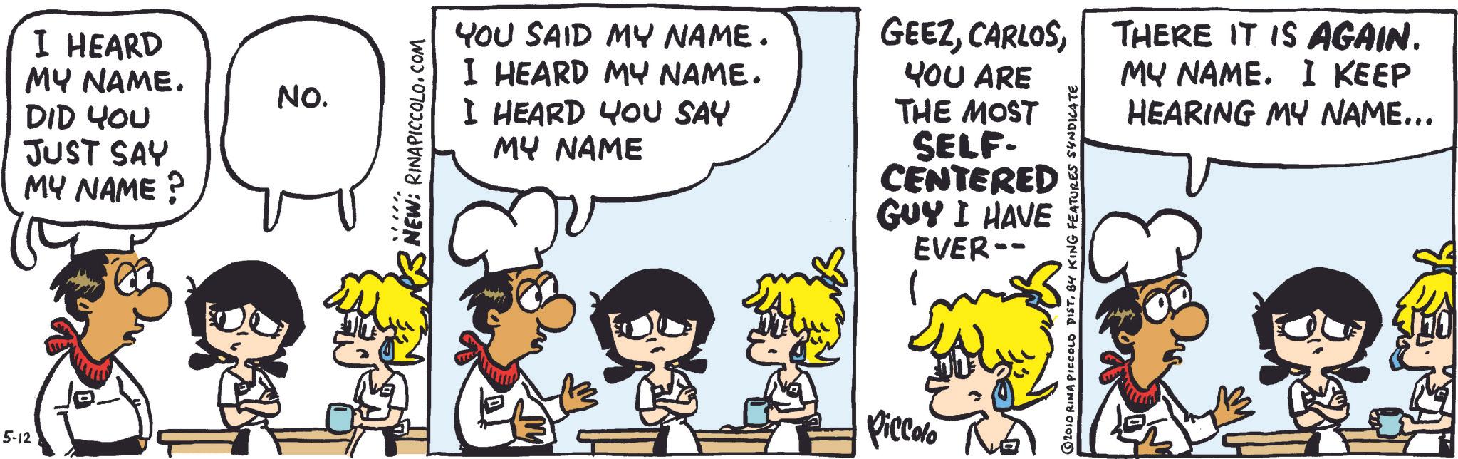 Conversation OCR: 5-12 I HEARD MY NAME. DID YOU JUST SAY MY NAME? NO. NEW: RINAPICCOLO.COM YOU SAID MY NAME. I HEARD MY NAME. I HEARD YOU SAY MY NAME GEEZYOU ARE THE MOST SELF- CENTERED GUY I HAVE EVER-- Piccolo ?2010 RINA PICCOLO DISTBY KING FEATURES SYNDICATE THERE IT IS AGAIN. MY NAME. I KEEP HEARING MY NAME... 5-12 I HEARD MY NAME . DID YOU JUST SAY MY NAME ? NO . NEW : RINAPICCOLO.COM YOU SAID MY NAME . I HEARD MY NAME . I HEARD YOU SAY MY NAME GEEZYOU ARE THE MOST SELF- CENTERED GUY I HAVE EVER-- Piccolo ?2010 RINA PICCOLO DISTBY KING FEATURES SYNDICATE THERE IT IS AGAIN . MY NAME . I KEEP HEARING MY NAME ...