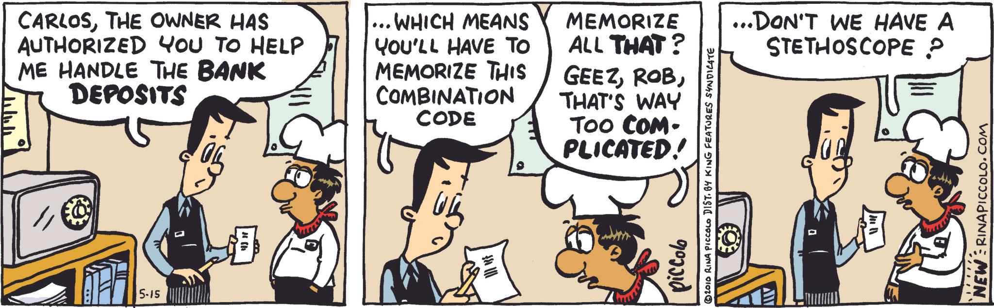 Animated cartoon OCR: CARLOSTHE OWNER HAS AUTHORIZED YOU TO HELP ME HANDLE THE BANK DEPOSITS ... WHICH MEANS YOU'LL HAVE TO MEMORIZE THIS COMBINATION CODE MEMORIZE ALL THAT? GEEZTHAT'S WAY TOO COM- PLICATED! 5-15 ? piccolo © 2010 RINA PICCOLO DIST. BY KING FEATURES SYNDICATE ...DON'T WE HAVE A STETHOSCOPE ? NEW RINAPICCOLO.COM CARLOSTHE OWNER HAS AUTHORIZED YOU TO HELP ME HANDLE THE BANK DEPOSITS ... WHICH MEANS YOU'LL HAVE TO MEMORIZE THIS COMBINATION CODE MEMORIZE ALL THAT ? GEEZTHAT'S WAY TOO COM- PLICATED ! 5-15 ? piccolo © 2010 RINA PICCOLO DIST . BY KING FEATURES SYNDICATE ... DON'T WE HAVE A STETHOSCOPE ? NEW RINAPICCOLO.COM