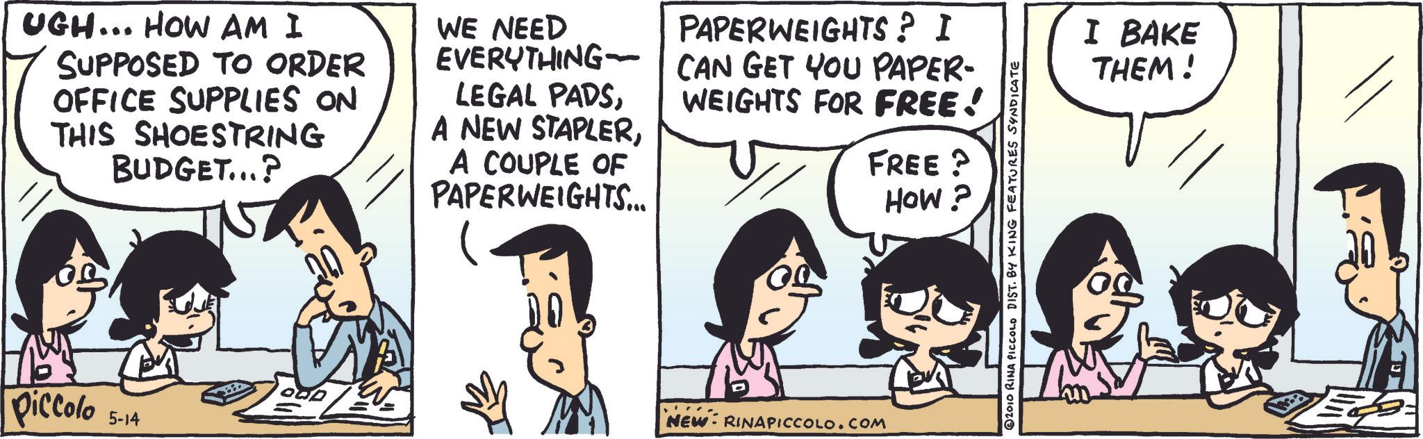 Animated cartoon OCR: UGH... HOW AM I SUPPOSED TO ORDER OFFICE SUPPLIES ON THIS SHOESTRING BUDGET...? WE NEED PAPERWEIGHTS? I EVERYTHING-CAN GET YOU PAPER- LEGAL PADSA COUPLE OF PAPERWEIGHTS... WEIGHTS FOR FREE! FREE? HOW? Piccolo 5-14 NEW RINAPICCOLO.COM 2010 RINA PICCOLO DIST. BY KING FEATURES SYNDICATE I BAKE THEM! UGH ... HOW AM I SUPPOSED TO ORDER OFFICE SUPPLIES ON THIS SHOESTRING BUDGET ... ? WE NEED PAPERWEIGHTS ? I EVERYTHING - CAN GET YOU PAPER- LEGAL PADSA NEW STAPLERA COUPLE OF PAPERWEIGHTS ... WEIGHTS FOR FREE ! FREE ? HOW ? Piccolo 5-14 NEW RINAPICCOLO.COM 2010 RINA PICCOLO DIST . BY KING FEATURES SYNDICATE I BAKE THEM !