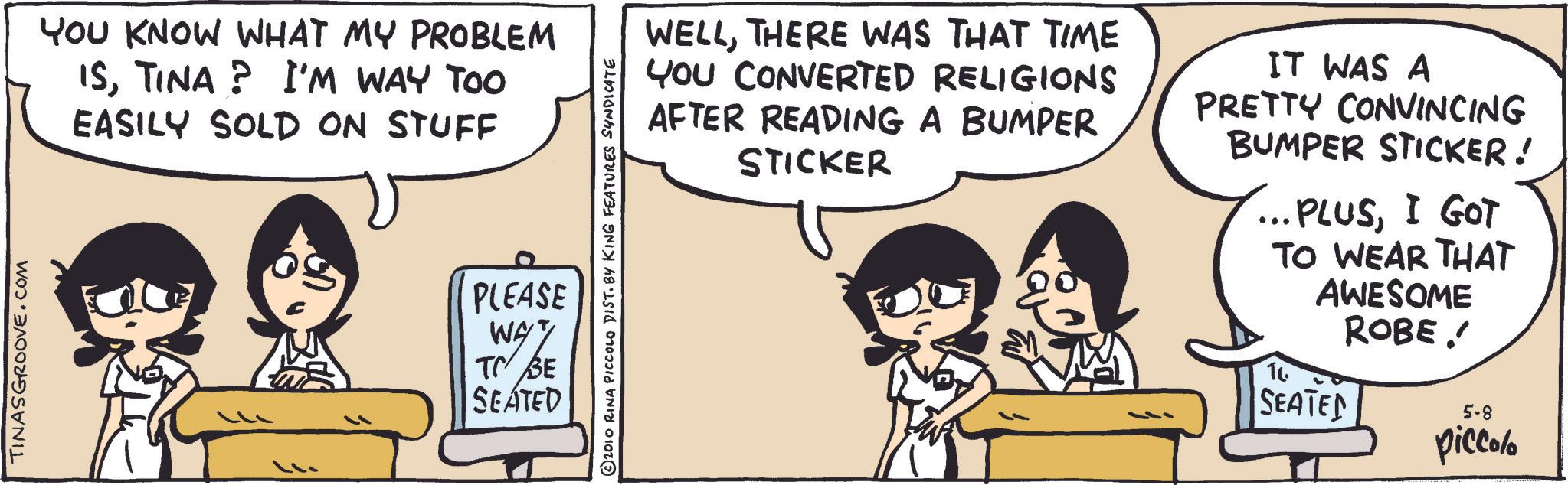 Photo caption OCR: TINASGROOVE.COM YOU KNOW WHAT MY PROBLEM ISTINA? I'M WAY TOO EASILY SOLD ON STUFF 2010 RINA PICCOLO DIST. BY KING FEATURES SYNDICATE PLEASE WAY SE TO BE SEATED WELLTHERE WAS THAT TIME YOU CONVERTED RELIGIONS AFTER READING A BUMPER STICKER IT WAS A PRETTY CONVINCING BUMPER STICKER! ... PLUSI GOT TO WEAR THAT 16 AWESOME ROBE. SEATED 5-8 piccolo TINASGROOVE.COM YOU KNOW WHAT MY PROBLEM ISTINA ? I'M WAY TOO EASILY SOLD ON STUFF 2010 RINA PICCOLO DIST . BY KING FEATURES SYNDICATE PLEASE WAY SE TO BE SEATED WELLTHERE WAS THAT TIME YOU CONVERTED RELIGIONS AFTER READING A BUMPER STICKER IT WAS A PRETTY CONVINCING BUMPER STICKER ! ... PLUSI GOT TO WEAR THAT 16 AWESOME ROBE . SEATED 5-8 piccolo