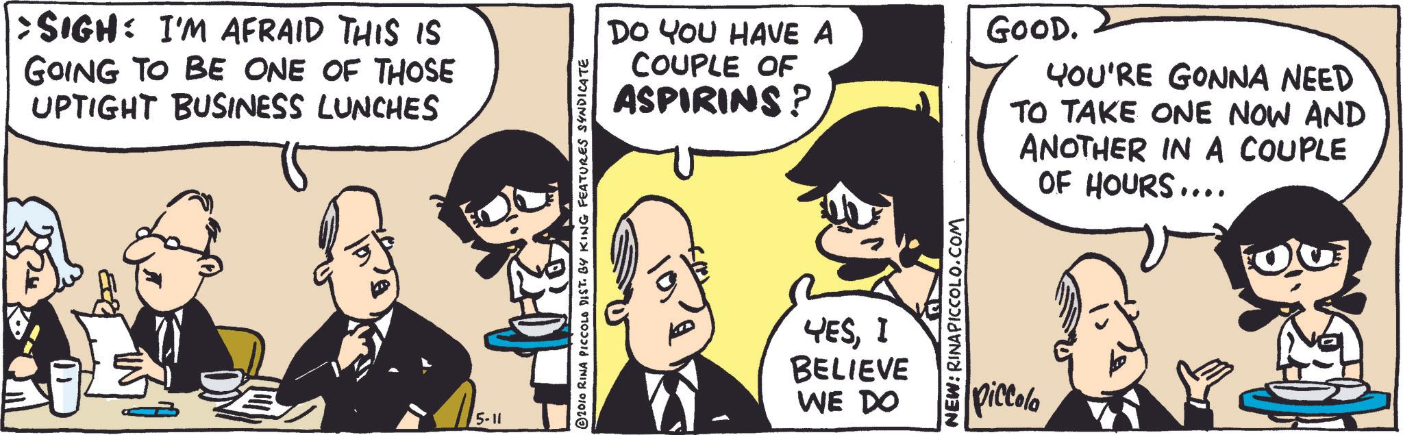 Fictional character OCR: : SIGH: I'M AFRAID THIS IS GOING TO BE ONE OF THOSE UPTIGHT BUSINESS LUNCHES 5-11 © 2010 RINA PICCOLO DIST. BY KING FEATURES SYNDICATE DO YOU HAVE A COUPLE OF ASPIRINS? GOOD. YOU'RE GONNA NEED TO TAKE ONE NOW AND ANOTHER IN A COUPLE OF HOURS.... YESI BELIEVE WE DO NEW: RINAPICCOLO.COM piccola : SIGH : I'M AFRAID THIS IS GOING TO BE ONE OF THOSE UPTIGHT BUSINESS LUNCHES 5-11 © 2010 RINA PICCOLO DIST . BY KING FEATURES SYNDICATE DO YOU HAVE A COUPLE OF ASPIRINS ? GOOD . YOU'RE GONNA NEED TO TAKE ONE NOW AND ANOTHER IN A COUPLE OF HOURS .... YESI BELIEVE WE DO NEW : RINAPICCOLO.COM piccola