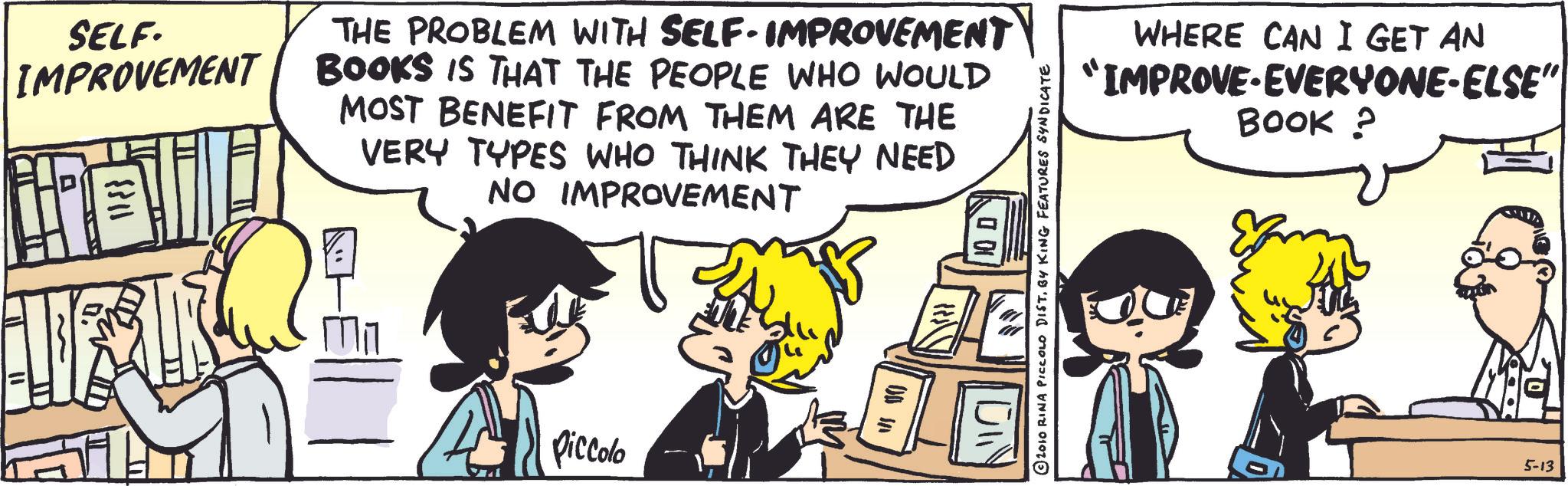 Comic book OCR: 00 SELF. IMPROVEMENT THE PROBLEM WITH SELF-IMPROVEMENT BOOKS IS THAT THE PEOPLE WHO WOULD MOST BENEFIT FROM THEM ARE THE VERY TYPES WHO THINK THEY NEED NO IMPROVEMENT Piccolo OD in WHERE CAN I GET AN "IMPROVE EVERYONE-ELSE" BOOK ? © 2010 RINA PICCOLO DISTBY KING FEATURES SYNDICATE 5-13 00 SELF . IMPROVEMENT THE PROBLEM WITH SELF - IMPROVEMENT BOOKS IS THAT THE PEOPLE WHO WOULD MOST BENEFIT FROM THEM ARE THE VERY TYPES WHO THINK THEY NEED NO IMPROVEMENT Piccolo OD in WHERE CAN I GET AN " IMPROVE EVERYONE - ELSE " BOOK ? © 2010 RINA PICCOLO DISTBY KING FEATURES SYNDICATE 5-13